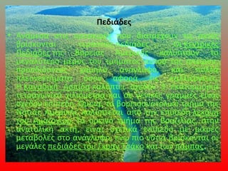 Πεδιάδες
• Ανάμεσα στις οροσειρές που διατρέχουν τις ακτές
βρίσκονται τεράστιες πεδιάδες. Οι Κεντρικές
Πεδιάδες της Βόρειας Αμερικής καλύπτουν το
μεγαλύτερο μέρος του τμήματος αυτού της ηπείρου,
προσδίδοντας χαμηλό ανάγλυφο, και πολλά
πλεονεκτήματα όσον αφορά τις καλλιέργειες.
Η Καναδική Ασπίδα καλύπτει σχεδόν 5 εκατομμύρια
τετραγωνικά χιλιόμετρα και σε γενικές γραμμές είναι
σχεδόν επίπεδη. Όμοια, το βορειοανατολικό τμήμα της
Νότιας Αμερικής καλύπτεται από την επίπεδη λεκάνη
του Αμαζονίου. Το ορεινό τμήμα της Βραζιλίας, στην
ανατολική ακτή, είναι σχετικά επίπεδο με μικρές
μεταβολές στο ανάγλυφο, ενώ πιο νότια βρίσκονται οι
μεγάλες πεδιάδες του Γκραν Τσάκο και των πάμπας.
 