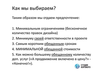 Как мы выбираем?
Таким образом мы отдаем предпочтение:
1. Минимальным ограничениям (бесконечное
количество правок дизайна)
2. Минимуму своей ответственности в проекте
3. Самым коротким обещанным срокам
4. МИНИМАЛЬНОЙ обещанной стоимости
5. Как можно большему обещанному количеству
доп. услуг («А продвижение включено в цену?» -
«Конечно!»).
 