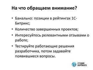 На что обращаем внимание?
• Банально: позиции в рейтингах 1С-
Битрикс;
• Количество завершенных проектов;
• Интересуйтесь релевантными отзывами о
работе;
• Тестируйте работающие решения
разработчика, потом задавайте
появившиеся вопросы.
 