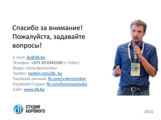 Спасибо за внимание!
Пожалуйста, задавайте
вопросы!
E-mail: dv@db.by
Телефон: +375 29 6942280 (+ Viber)
Skype: vitaly.denisenkov
Twitter: twitter.com/db_by
Facebook личный: fb.com/v.denisenkov
Facebook Студии: fb.com/borovoystudio
Сайт: www.db.by
2016
 