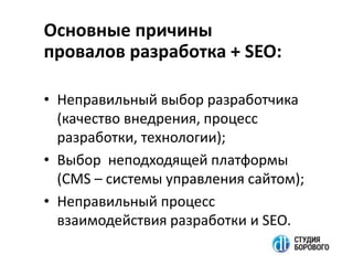 Основные причины
провалов разработка + SEO:
• Неправильный выбор разработчика
(качество внедрения, процесс
разработки, технологии);
• Выбор неподходящей платформы
(CMS – системы управления сайтом);
• Неправильный процесс
взаимодействия разработки и SEO.
 