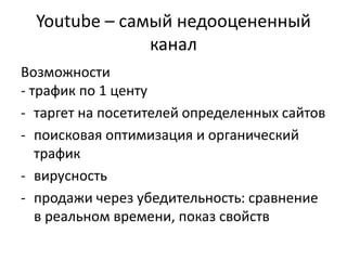 Youtube – самый недооцененный
канал
Возможности
- трафик по 1 центу
- таргет на посетителей определенных сайтов
- поисковая оптимизация и органический
трафик
- вирусность
- продажи через убедительность: сравнение
в реальном времени, показ свойств
 