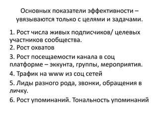 Основных показатели эффективности –
увязываются только с целями и задачами.
1. Рост числа живых подписчиков/ целевых
участников сообщества.
2. Рост охватов
3. Рост посещаемости канала в соц
платформе – эккунта, группы, мероприятия.
4. Трафик на www из соц сетей
5. Лиды разного рода, звонки, обращения в
личку.
6. Рост упоминаний. Тональность упоминаний
 