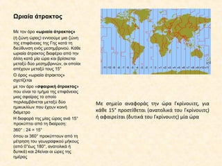 Ωριαία άτρακτος
Με τον όρο «ωριαία άτρακτος»
(ή ζώνη ώρας) εννοούμε μια ζώνη
της επιφάνειας της Γης κατά τη
διεύθυνση ενός μεσημβρινού. Κάθε
ωριαία άτρακτος διαφέρει από την
άλλη κατά μία ώρα και βρίσκεται
μεταξύ δύο μεσημβρινών, οι οποίοι
απέχουν μεταξύ τους 15°
Ο όρος «ωριαία άτρακτος»
σχετίζεται
με τον όρο «σφαιρική άτρακτος»
που είναι το τμήμα της επιφάνειας
μιας σφαίρας το οποίο
περιλαμβάνεται μεταξύ δύο
ημικυκλίων που έχουν κοινή
διάμετρο
Η διαφορά της μίας ώρας ανά 15°
προκύπτει από τη διαίρεση:
360° : 24 = 15°
όπου οι 360° προκύπτουν από τη
μέτρηση του γεωγραφικού μήκους
(από 0°έως 180°, ανατολικά ή
δυτικά) και 24είναι οι ώρες της
ημέρας
Με σημείο αναφοράς την ώρα Γκρίνουιτς, για
κάθε 15° προστίθεται (ανατολικά του Γκρίνουιτς)
ή αφαιρείται (δυτικά του Γκρίνουιτς) μία ώρα
 