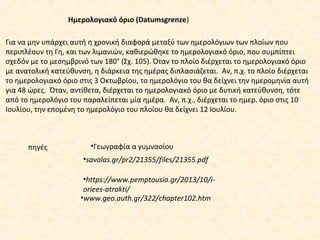 Για να μην υπάρχει αυτή η χρονική διαφορά μεταξύ των ημερολόγιων των πλοίων που
περιπλέουν τη Γη, και των λιμανιών, καθιερώθηκε το ημερολογιακό όριο, που συμπίπτει
σχεδόν με το μεσημβρινό των 180° (Σχ. 105). Όταν το πλοίο διέρχεται το ημερολογιακό όριο
με ανατολική κατεύθυνση, η διάρκεια της ημέρας διπλασιάζεται. Αν, π.χ. το πλοίο διέρχεται
το ημερολογιακό όριο στις 3 Οκτωβρίου, το ημερολόγιο του θα δείχνει την ημερομηνία αυτή
για 48 ώρες. Όταν, αντίθετα, διέρχεται το ημερολογιακό όριο με δυτική κατεύθυνση, τότε
από το ημερολόγιο του παραλείπεται μία ημέρα. Αν, π.χ., διέρχεται το ημερ. όριο στις 10
Ιουλίου, την επομένη το ημερολόγιο του πλοίου θα δείχνει 12 Ιουλίου.
Ημερολογιακό όριο (Datumsgrenze)
•www.geo.auth.gr/322/chapter102.htm
•https://www.pemptousia.gr/2013/10/i-
oriees-atrakti/
•savalas.gr/pr2/21355/files/21355.pdf
πηγές •Γεωγραφία α γυμνασίου
 