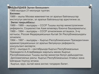 АБДЫЛДАЕВ Эрлан Бекешович
1966-жылдын 21-июлунда туулган.
Билими:
1989 – жылы Москва мамлекеттик эл аралык байланыштар
институтун аяктаган, эл аралык байланыштар адистигине ээ.
Эмгек тажрыйбасы:
1989 – 1989 – жылдары – СССР Тышкы иштер министрлигинин
референти, Социалисттик Азия өлкөлөрү боюнча башкармалыгы;
1989 – 1994 – жылдары – СССР элчилигинин атташеси, 3-чү
катчысы, Россия Федерациясынын Кытай Эл Республикасындагы
элчилиги;
1994 – 1997 – жылдары – Кыргыз Республикасынын Президентинин
администрациясынын эл аралык бөлүмүнүн референти,
консультант-эксперти;
2012 – жылдын 6 – сентябрында Кыргыз Республикасынын
Президенти А.Атамбаевдин жарлыгы менен Кыргыз
Республикасынын Тышкы иштер министри болуп дайындалган.
Дипломатиялык рангы: Кыргыз Республикасынын Атайын жана
Ыйгарым Укуктуу элчиси.
Кыргыз, орус, кытай жана англис тилдерин билет.
 