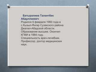 Батыралиев Талантбек
Абдуллаевич
Родился 9 февраля 1960 года в
с.Кызыл-Янгир Сузакского района
Джалал-Абадской области.
Образование высшее. Окончил
КГМИ в 1984 году.
Специальность врач-лечебник.
Профессор, доктор медицинских
наук.
 