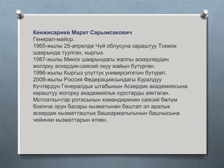 Кенжисариев Марат Сарымсакович
Генерал-майор.
1965-жылы 25-апрелде Чүй облусуна караштуу Токмок
шаарында туулган, кыргыз.
1987-жылы Минск шаарындагы жалпы аскерлердин
жогорку аскердик-саясий окуу жайын бүтүргөн.
1996-жылы Кыргыз улуттук университетин бүтүрөт.
2008-жылы Россия Федерациясындагы Куралдуу
Күчтөрдүн Генералдык штабынын Аскердик академиясына
караштуу жогорку академиялык курстарды аяктаган.
Мотоаткычтар ротасынын командиринин саясий бөлүм
боюнча орун басары кызматынан баштап эл аралык
аскердик кызматташтык башкармалыгынын башчысына
чейинки кызматтарын өткөн.
 
