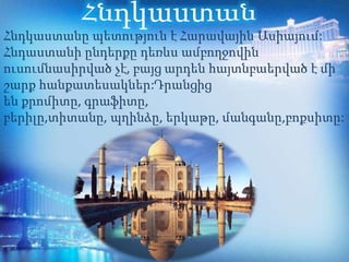 Հնդկաստանը պետություն է Հարավային Ասիայում:
Հնդաստանի ընդերքը դեռևս ամբողջովին
ուսումնասիրված չէ, բայց արդեն հայտնբաերված է մի
շարք հանքատեսակներ:Դրանցից
են քրոմիտը, գրաֆիտը,
բերիլը,տիտանը, պղինձը, երկաթը, մանգանը,բոքսիտը:
 