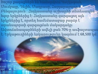 Խոշոր քաղաքներն են համարվում Կալկաթան,
Մումբայը, Դելին, Մադրասը, Հայդարաբադը և
Բենգալուրուն : Հնդկաստանը աշխարհի տնտեսապես
հզոր երկրներից է։ Հնդկաստանը զարգացող այն
երկրներից է, որտեղ համեմատաբար բարձր է
տրանսպորտի զարգացման մակարդակը։
Ավտոճանապարհների ավելի քան 70%-ը ասֆալտապատ
է։ Երկաթուղիների երկարությունը կազմում է 68,500 կմ:
 