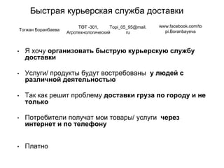Быстрая курьерская служба доставки
• Я хочу организовать быструю курьерскую службу
доставки
• Услуги/ продукты будут востребованы у людей с
различной деятельностью
• Так как решит проблему доставки груза по городу и не
только
• Потребители получат мои товары/ услуги через
интернет и по телефону
• Платно
Тогжан Боранбаева
ТӨТ -301,
Агротехнологический
Topi_05_95@mail.
ru
www.facebook.com/to
pi.Boranbayeva