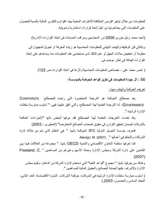 - 10 -
‫المت‬ ‫الفرص‬ ‫توفير‬ ‫خالل‬ ‫من‬ ‫للمعلومات‬‫للحصول‬ ‫بالنسبة‬ ‫المالية‬ ‫والتقارير‬ ‫القوائم‬ ‫بهذه‬ ‫المعنية‬ ‫لألطراف‬ ‫كافئة‬
.‫وتمويلية‬ ‫إستثمارية‬ ‫قرارات‬ ‫إتخاذ‬ ‫أجل‬ ‫من‬ ‫يحتاجونها‬ ‫التى‬ ‫المعلومات‬ ‫على‬
‫خورى‬ ‫زنيل‬ ‫محمد‬ ‫(أحمد‬5112)‫اإلدارية‬ ‫القرارات‬ ‫إتخاذ‬ ‫فى‬ ‫الحسابات‬ ‫ومراقب‬ ‫المحاسبين‬ ‫دور‬
‫النهائى‬ ‫والهدف‬ ‫الوظيفة‬ ‫فإن‬ ‫وبالتالى‬‫إلى‬ ‫المجهول‬ ‫تحويل‬ ‫أو‬ ‫المعرفة‬ ‫زيادة‬ ‫هو‬ ‫المحاسبية‬ ‫للمعلومات‬
‫ت‬ ‫أو‬ ‫معلومة‬‫إتخاذ‬ ‫على‬ ‫يساعدهم‬ ‫مما‬ ‫المعلومات‬ ‫هذه‬ ‫مستخدمى‬ ‫لدى‬ ‫التأكد‬ ‫عدم‬ ‫أو‬ ‫الجهل‬ ‫حاالت‬ ‫خفيض‬
.‫موضوعى‬ ‫إطار‬ ‫فى‬ ‫الهادفة‬ ‫القرارات‬
(‫على‬ ‫محمد‬ ‫ناصر‬-‫القرارات‬ ‫اتخاذ‬ ‫فى‬ ‫وأثرها‬ ‫المحاسبية‬ ‫المعلومات‬ ‫خصائص‬‫ص‬155)
:‫بالمؤسسة‬ ‫الحوكمة‬ ‫قواعد‬ ‫تعزيز‬ ‫فى‬ ‫المعلومات‬ ‫جودة‬ ‫أثر‬ : ً‫ا‬‫ثالث‬
‫منها‬ ‫والهدف‬ ‫الحوكمة‬ ‫تعريف‬:
‫للمصطلح‬ ‫راجت‬ ‫التي‬ ‫المختصرة‬ ‫الترجمة‬ ‫هو‬ ‫الحوكمة‬ ‫مصطلح‬ ‫يعد‬CORPORATE
GOVERNANCE،‫سلطات‬ ‫ممارسة‬ ‫أسلوب‬ " :‫فهي‬ ،‫عليها‬ ‫اتفق‬ ‫والتي‬ ،‫المصطلح‬ ‫لهذا‬ ‫العلمية‬ ‫الترجمة‬ ‫أما‬
." ‫الرشيدة‬ ‫اإلدارة‬
‫المصطلح‬ ‫لهذا‬ ‫المقدمة‬ ‫التعريفات‬ ‫تعددت‬ ‫وقد‬‫الحاكمة‬ ‫"اإلجراءات‬ ‫بأنها‬ ‫البعض‬ ‫عرفها‬ ‫فقد‬
"‫المتعارضة‬ ‫المصالح‬ ‫أصحاب‬ ‫حقوق‬ ‫فى‬ ‫التوازن‬ ‫تحقيق‬ ‫لضمان‬ ‫بالشركات‬، ‫(المطيرى‬5113)
‫الدولية‬ ‫التمويل‬ ‫مؤسسة‬ ‫فتعرف‬IFC‫إدارة‬ ‫خالله‬ ‫من‬ ‫يتم‬ ‫الذي‬ ‫النظام‬ ‫هي‬ " :‫بأنها‬ ‫الحوكمة‬
‫أعمالها‬ ‫في‬ ‫والتحكم‬ ‫الشركات‬".Alamgir, M. (2007)
‫والتنمية‬ ‫االقتصادي‬ ‫التعاون‬ ‫منظمة‬ ‫تعرفها‬ ‫كما‬OECD" :‫بأنها‬‫بين‬ ‫فيما‬ ‫العالقات‬ ‫من‬ ‫مجموعة‬
‫اإل‬ ‫ومجلس‬ ‫الشركة‬ ‫إدارة‬ ‫على‬ ‫القائمين‬" ‫المساهمين‬ ‫من‬ ‫وغيرهم‬ ‫األسهم‬ ‫وحملة‬ ‫دارة‬Freeland, C.
(2007)
‫مجلس‬ ‫ولقيام‬ ،‫الداخل‬ ‫من‬ ‫الشركة‬ ‫إلدارة‬ ‫تستخدم‬ ‫التي‬ "‫اللعبة‬ ‫"قواعد‬ ‫مجموع‬ " :‫بأنها‬ ‫يعرفها‬ ‫من‬ ‫وهناك‬
." ‫للمساهمين‬ ‫المالية‬ ‫والحقوق‬ ‫المصالح‬ ‫لحماية‬ ‫عليها‬ ‫باإلشراف‬ ‫اإلدارة‬
‫اإلدارة‬ ‫سلطات‬ ‫ممارسة‬ ‫أسلوب‬ (،‫الثاني‬ ‫العدد‬ ،‫االقتصادية‬ ‫النشرة‬ .‫الشركات‬ ‫حوكمة‬ :‫الشركات‬ ‫في‬ ‫الرشيدة‬
،‫والخمسون‬ ‫السادس‬ ‫المجلد‬5113).
 