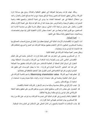 - 11 -
‫وبذلك‬‫إدارة‬ ‫مساءلة‬ ‫حق‬ ‫ومنح‬ ،‫والعدالة‬ ‫الشفافية‬ ‫تحقيق‬ ‫إلى‬ ‫الحوكمة‬ ‫وضوابط‬ ‫قواعد‬ ‫تهدف‬
‫مصا‬ ‫مراعاة‬ ‫مع‬ ،‫جميعا‬ ‫الوثائق‬ ‫وحملة‬ ‫للمساهمين‬ ‫الحماية‬ ‫تحقيق‬ ‫وبالتالي‬ ،‫الشركة‬‫والحد‬ ،‫والعمال‬ ‫العمل‬ ‫لح‬
‫تدفقه‬ ‫وتشجيع‬ ‫االستثمار‬ ‫تنمية‬ ‫إلى‬ ‫يؤدى‬ ‫بما‬ ،‫العامة‬ ‫المصلحة‬ ‫غير‬ ‫في‬ ‫السلطة‬ ‫استغالل‬ ‫من‬،‫وتنمية‬
‫بأحكام‬ ‫االلتزام‬ ‫أهمية‬ ‫على‬ ‫تؤكد‬ ‫القواعد‬ ‫هذه‬ ‫أن‬ ‫كما‬ .‫جديدة‬ ‫عمل‬ ‫فرص‬ ‫وإتاحة‬ ،‫الربحية‬ ‫وتعظيم‬ ،‫المدخرات‬
‫الما‬ ‫األداء‬ ‫مراجعة‬ ‫ضمان‬ ‫على‬ ‫والعمل‬ ،‫القانون‬ّ‫ك‬‫تم‬ ‫إدارية‬ ‫هياكل‬ ‫ووجود‬ ،‫لي‬‫أمام‬ ‫اإلدارة‬ ‫محاسبة‬ ‫من‬ ‫ن‬
‫واختصاصات‬ ‫مهام‬ ‫لها‬ ‫تكون‬ ‫التنفيذية‬ ‫اإلدارة‬ ‫مجلس‬ ‫أعضاء‬ ‫غير‬ ‫من‬ ‫مراجعة‬ ‫لجنة‬ ‫تكوين‬ ‫مع‬ ،‫المساهمين‬
.‫التنفيذ‬ ‫على‬ ‫مستقلة‬ ‫رقابة‬ ‫لتحقيق‬ ‫عديدة‬ ‫وصالحيات‬
-:‫الحوكمة‬ ‫أهمية‬
‫التى‬ ‫المالية‬ ‫واألزمات‬ ‫اإلقتصادية‬ ‫اإلنهيارات‬ ‫أدت‬‫بها‬ ‫المصالح‬ ‫أصحاب‬ ‫ضياع‬ ‫إلى‬ ‫العالم‬ ‫دول‬ ‫معظم‬ ‫شهدتها‬
‫لكل‬ ‫والمتكامل‬ ‫السريع‬ ‫المخرج‬ ‫هو‬ ‫الشركات‬ ‫حوكمة‬ ‫بتطبيق‬ ‫اإلهتمام‬ ‫كان‬ ‫لذا‬ ،‫الحاليين‬ ‫المستثمرين‬ ‫وخاصة‬
.‫وإيجابيات‬ ‫مزايا‬ ‫من‬ ‫لها‬ ‫لما‬ ‫السلبيات‬ ‫هذه‬
:‫التالية‬ ‫النقاط‬ ‫فى‬ ‫الشركات‬ ‫حوكمة‬ ‫أهمية‬ ‫حصر‬ ‫ويمكن‬
1.‫يضعون‬ ‫المستثمرين‬ ‫إن‬‫النظام‬ ‫ظل‬ ‫فى‬ ‫خاصة‬ ‫اإلستثمار‬ ‫قرارات‬ ‫باتخاذ‬ ‫القيام‬ ‫عند‬ ‫إعتبارهم‬ ‫فى‬
‫بهدف‬ ‫المختلفة‬ ‫والمؤسسات‬ ‫الشركات‬ ‫بين‬ ‫المنافسة‬ ‫وشدة‬ ‫بالعولمة‬ ‫يتسم‬ ‫الذى‬ ‫العالمى‬ ‫اإلقتصادى‬
‫المحلية‬ ‫المال‬ ‫أسواق‬ ‫إلى‬ ‫الدخول‬‫الحوكمة‬ ‫مبدأ‬ ‫بتطبيق‬ ‫الشركات‬ ‫إلتزام‬ ‫مدى‬ ‫لإلستثمار‬ ‫العالمية‬ ‫أو‬
‫أحد‬ ‫تعد‬ ‫التى‬‫هذه‬ ‫تطبق‬ ‫التى‬ ‫المؤسسات‬ ‫يجعل‬ ‫ما‬ ‫هذا‬ ، ‫قرارته‬ ‫فى‬ ‫المؤثرة‬ ‫األساسية‬ ‫المعايير‬
.‫معامالتها‬ ‫فى‬ ‫بالشفافية‬ ‫لتمتعها‬ ً‫ا‬‫نظر‬ ‫الطويل‬ ‫المدى‬ ‫التنافسيةعلى‬ ‫قدراتها‬ ‫من‬ ‫ترفع‬ ‫المبادئ‬
5.‫الشركة‬ ‫أسهم‬ ‫قيمة‬ ‫تعظيم‬Maximizing shareholder value‫فى‬ ‫الشركات‬ ‫تنافسية‬ ‫وتدعيم‬
‫أو‬ ‫اندماجات‬ ‫وحدوث‬ ‫جديدة‬ ‫مالية‬ ‫وآليات‬ ‫أدوات‬ ‫استحداث‬ ‫ظل‬ ‫فى‬ ‫وخاصة‬ ‫العالمية‬ ‫المال‬ ‫أسواق‬
. ‫رئيسى‬ ‫كمستثمر‬ ‫بيع‬ ‫أو‬ ‫استحواذ‬
3..‫باإلقتصاد‬ ‫العاملة‬ ‫للشركات‬ ‫اإلستقرار‬ ‫يدعم‬ ‫مما‬ ‫ومالية‬ ‫محاسبية‬ ‫مشاكل‬ ‫فى‬ ‫اإلنزالق‬ ‫تجنب‬
2.‫قوى‬ ‫إدارة‬ ‫مجلس‬ ‫على‬ ‫الحصول‬‫أنشطة‬ ‫وتنفيذ‬ ‫تحقيق‬ ‫على‬ ‫قادرين‬ ‫مؤهلين‬ ‫مديرين‬ ‫إختيار‬ ‫يستطيع‬
.‫أخالقية‬ ‫وبطريقة‬ ‫حاكمة‬ ‫ولوائح‬ ‫قوانين‬ ‫إطار‬ ‫فى‬ ‫الشركة‬
2.‫زيادة‬ ‫من‬ ‫ذلك‬ ‫على‬ ‫يترتب‬ ‫وما‬ ‫الشركات‬ ‫تصدرها‬ ‫التى‬ ‫المالية‬ ‫القوائم‬ ‫فى‬ ‫والوضوح‬ ‫والدقة‬ ‫الشفافية‬
.‫القرارات‬ ‫اتخاذ‬ ‫فى‬ ‫عليها‬ ‫واعتمادهم‬ ‫بها‬ ‫المستثمرين‬ ‫ثقة‬
2.‫جذ‬.‫الوطنية‬ ‫المشروعات‬ ‫فى‬ ‫اإلستثمار‬ ‫على‬ ‫المحلى‬ ‫المال‬ ‫رأس‬ ‫وتشجيع‬ ‫األجنبية‬ ‫اإلستثمارات‬ ‫ب‬
 