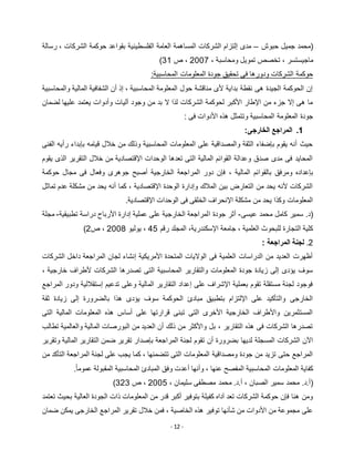 - 12 -
‫حبوش‬ ‫جميل‬ ‫(محمد‬–‫رسالة‬ ، ‫الشركات‬ ‫حوكمة‬ ‫بقواعد‬ ‫الفلسطينية‬ ‫العامة‬ ‫المساهمة‬ ‫الشركات‬ ‫إلتزام‬ ‫مدى‬
، ‫ومحاسبة‬ ‫تمويل‬ ‫تخصص‬ ، ‫ماجيستسر‬5112‫ص‬ ،31)
‫جودة‬ ‫تحقيق‬ ‫فى‬ ‫ودورها‬ ‫الشركات‬ ‫حوكمة‬:‫المحاسبية‬ ‫المعلومات‬
‫والمحاسبية‬ ‫المالية‬ ‫الشفافية‬ ‫أن‬ ‫إذ‬ ، ‫المحاسبية‬ ‫المعلومة‬ ‫حول‬ ‫مناقشة‬ ‫ألى‬ ‫بداية‬ ‫نقطة‬ ‫هى‬ ‫الجيدة‬ ‫الحوكمة‬ ‫إن‬
‫لضمان‬ ‫عليها‬ ‫يعتمد‬ ‫وأدوات‬ ‫آليات‬ ‫وجود‬ ‫من‬ ‫بد‬ ‫ال‬ ‫لذا‬ ‫الشركات‬ ‫لحوكمة‬ ‫األكبر‬ ‫اإلطار‬ ‫من‬ ‫جزء‬ ‫إال‬ ‫هى‬ ‫ما‬
‫األ‬ ‫هذه‬ ‫وتتمثل‬ ‫المحاسبية‬ ‫المعلومة‬ ‫جودة‬: ‫فى‬ ‫دوات‬
1.:‫الخارجى‬ ‫المراجع‬
‫الفنى‬ ‫رأيه‬ ‫بإبداء‬ ‫قيامه‬ ‫خالل‬ ‫من‬ ‫وذلك‬ ‫المحاسبية‬ ‫المعلومات‬ ‫على‬ ‫والمصداقية‬ ‫الثقة‬ ‫بإضفاء‬ ‫يقوم‬ ‫أنه‬ ‫حيث‬
‫يقوم‬ ‫الذى‬ ‫التقرير‬ ‫خالل‬ ‫من‬ ‫اإلقتصادية‬ ‫الوحدات‬ ‫تعدها‬ ‫التى‬ ‫المالية‬ ‫القوائم‬ ‫وعدالة‬ ‫صدق‬ ‫مدى‬ ‫فى‬ ‫المحايد‬
‫المالية‬ ‫بالقوائم‬ ‫ومرفق‬ ‫بإعداده‬،‫حوكمة‬ ‫مجال‬ ‫فى‬ ‫وفعال‬ ‫جوهرى‬ ‫أصبح‬ ‫الخارجية‬ ‫المراجعة‬ ‫دور‬ ‫فإن‬
‫تماثل‬ ‫عدم‬ ‫مشكلة‬ ‫من‬ ‫يحد‬ ‫أنه‬ ‫كما‬ ، ‫اإلقتصادية‬ ‫الوحدة‬ ‫وإدارة‬ ‫المالك‬ ‫بين‬ ‫التعارض‬ ‫من‬ ‫يحد‬ ‫ألنه‬ ‫الشركات‬
.‫اإلقتصادية‬ ‫الوحدات‬ ‫فى‬ ‫الخلقى‬ ‫اإلنحراف‬ ‫مشكلة‬ ‫من‬ ‫يحد‬ ‫وكذا‬ ‫المعلومات‬
‫عيسى‬ ‫محمد‬ ‫كامل‬ ‫سمير‬ .‫(د‬-‫ا‬ ‫جودة‬ ‫أثر‬‫تطبيقية‬ ‫دراسة‬ ‫األرباح‬ ‫إدارة‬ ‫عملية‬ ‫على‬ ‫الخارجية‬ ‫لمراجعة‬-‫مجلة‬
‫رقم‬ ‫المجلد‬ ،‫اإلسكندرية‬ ‫جامعة‬ ، ‫العلمية‬ ‫للبحوث‬ ‫التجارة‬ ‫كلية‬22‫يوليو‬ ،5112‫ص‬ ،5)
5.: ‫المراجعة‬ ‫لجنة‬
‫الشركات‬ ‫داخل‬ ‫المراجعة‬ ‫لجان‬ ‫إنشاء‬ ‫األمريكية‬ ‫المتحدة‬ ‫الواليات‬ ‫فى‬ ‫العلمية‬ ‫الدراسات‬ ‫من‬ ‫العديد‬ ‫أظهرت‬
، ‫خارجية‬ ‫ألطراف‬ ‫الشركات‬ ‫تصدرها‬ ‫التى‬ ‫المحاسبية‬ ‫والتقارير‬ ‫المعلومات‬ ‫جودة‬ ‫زيادة‬ ‫إلى‬ ‫يؤدى‬ ‫سوف‬
‫المراجع‬ ‫ودور‬ ‫إستقاللية‬ ‫تدعيم‬ ‫وعلى‬ ‫المالية‬ ‫التقارير‬ ‫إعداد‬ ‫على‬ ‫اإلشراف‬ ‫بعملية‬ ‫تقوم‬ ‫مستقلة‬ ‫لجنة‬ ‫فوجود‬
‫با‬ ‫هذا‬ ‫يؤدى‬ ‫سوف‬ ‫الحوكمة‬ ‫مبادئ‬ ‫بتطبيق‬ ‫اإللتزام‬ ‫على‬ ‫والتأكيد‬ ‫الخارجى‬‫ثقة‬ ‫زيادة‬ ‫إلى‬ ‫لضرورة‬
‫التى‬ ‫المالية‬ ‫المعلومات‬ ‫هذه‬ ‫أساس‬ ‫على‬ ‫قرارتها‬ ‫تبنى‬ ‫التى‬ ‫األخرى‬ ‫الخارجية‬ ‫واألطراف‬ ‫المستثمرين‬
‫تطالب‬ ‫والعالمية‬ ‫المالية‬ ‫البورصات‬ ‫من‬ ‫العديد‬ ‫أن‬ ‫ذلك‬ ‫من‬ ‫واألكثر‬ ‫بل‬ ، ‫التقارير‬ ‫هذه‬ ‫فى‬ ‫الشركات‬ ‫تصدرها‬
‫ا‬ ‫لجنة‬ ‫تقوم‬ ‫أن‬ ‫بضرورة‬ ‫لديها‬ ‫المسجلة‬ ‫الشركات‬ ‫اآلن‬‫لمراجعة‬‫وتقرير‬ ‫المالية‬ ‫التقارير‬ ‫ضمن‬ ‫تقرير‬ ‫بإصدار‬
‫من‬ ‫التأكد‬ ‫المراجعة‬ ‫لجنة‬ ‫على‬ ‫يجب‬ ‫كما‬ ، ‫تتضمنها‬ ‫التى‬ ‫المعلومات‬ ‫ومصداقية‬ ‫جودة‬ ‫من‬ ‫تزيد‬ ‫حتى‬ ‫المراجع‬
.ً‫ا‬‫عموم‬ ‫المقبولة‬ ‫المحاسبية‬ ‫المبادئ‬ ‫وفق‬ ‫أعدت‬ ‫وأنها‬ ، ‫عنها‬ ‫المفصح‬ ‫المحاسبية‬ ‫المعلومات‬ ‫كفاية‬
‫الصبان‬ ‫سمير‬ ‫محمد‬ .‫(أ.د‬، ‫سليمان‬ ‫مصطفى‬ ‫محمد‬ .‫أ.د‬ ،5112‫ص‬ ،353)
‫تعتمد‬ ‫بحيث‬ ‫العالية‬ ‫الجودة‬ ‫ذات‬ ‫المعلومات‬ ‫من‬ ‫قدر‬ ‫أكبر‬ ‫بتوفير‬ ‫كفيلة‬ ‫آداه‬ ‫تعد‬ ‫الشركات‬ ‫حوكمة‬ ‫فإن‬ ‫هنا‬ ‫ومن‬
‫ضمان‬ ‫يمكن‬ ‫الخارجى‬ ‫المراجع‬ ‫تقرير‬ ‫خالل‬ ‫فمن‬ ، ‫الخاصية‬ ‫هذه‬ ‫توفير‬ ‫شأنها‬ ‫من‬ ‫األدوات‬ ‫من‬ ‫مجموعة‬ ‫على‬
 