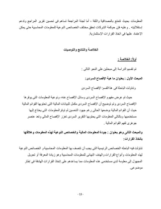 - 13 -
‫ب‬ ‫تتمتع‬ ‫بحيث‬ ‫المعلومات‬‫وتدعم‬ ‫المراجع‬ ‫تقرير‬ ‫تحسين‬ ‫فى‬ ‫تساهم‬ ‫المراجعة‬ ‫لجنة‬ ‫أما‬ ، ‫والثقة‬ ‫المصداقية‬
‫يمكن‬ ‫حتى‬ ‫المحاسبية‬ ‫للمعلومات‬ ‫النوعية‬ ‫الخصائص‬ ‫مختلف‬ ‫تحقق‬ ‫الشركات‬ ‫حوكمة‬ ‫فإن‬ ‫وعليه‬ . ‫إستقالليته‬
.‫اإلستثمارية‬ ‫القرارات‬ ‫اتخاذ‬ ‫فى‬ ‫عليها‬ ‫اإلعتماد‬
‫والتوصيات‬ ‫والنتائج‬ ‫الخالصة‬
‫الخالصة‬ :ً‫ال‬‫أو‬:
‫التالى‬ ‫النحو‬ ‫على‬ ‫مبحثين‬ ‫إلى‬ ‫الدراسة‬ ‫تقسيم‬ ‫تم‬:
‫المبحث‬‫األ‬‫هية‬ ‫ما‬ ‫بعنوان‬ : ‫ول‬‫اإل‬‫السردى‬ ‫فصاح‬:
‫فى‬ ‫الباحثة‬ ‫وتناولت‬‫هذا‬:‫القسم‬‫اإل‬‫السردى‬ ‫فصاح‬
‫عرض‬ ‫تم‬ ‫حيث‬‫مفهوم‬‫اإل‬‫وسائل‬ ‫السردى‬ ‫فصاح‬‫عنه‬ ‫اإلفصاح‬،‫يوفرها‬ ‫التى‬ ‫المعلومات‬ ‫ونوعية‬
‫اإل‬‫توضي‬ ‫وتم‬ ‫السردى‬ ‫فصاح‬‫ح‬‫أن‬‫اإل‬‫فصاح‬‫المالية‬ ‫القوائم‬ ‫تحتويها‬ ‫التى‬ ‫المالية‬ ‫للبيانات‬ ‫مكمل‬ ‫السردى‬
‫حي‬‫ث‬‫إليها‬ ‫يحتاج‬ ‫التى‬ ‫توفرالمعلومات‬ ‫لم‬ ‫التحسين‬ ‫جهود‬ ‫رغم‬ ‫الحالى‬ ‫بوضعها‬ ‫المالية‬ ‫القوائم‬ ‫أن‬
‫تعزز‬ ‫السردى‬ ‫التقرير‬ ‫يحتويها‬ ‫التى‬ ‫المعلومات‬ ‫وبالتالى‬ ‫مستخدميها‬‫اإل‬‫عنصر‬ ‫وتعد‬ ‫المالى‬ ‫فصاح‬
‫الما‬ ‫القوائم‬ ‫لفهم‬ ‫جوهرى‬‫لية‬.
‫و‬‫المبح‬‫الثا‬ ‫ث‬: ‫بعنوان‬ ‫وهو‬ ‫نى‬‫وعالقتها‬ ‫المعلومات‬ ‫لهذه‬ ‫النوعية‬ ‫والخصائص‬ ‫المالية‬ ‫المعلومات‬ ‫جودة‬
:‫القرارات‬ ‫باتخاذ‬
‫ت‬‫الباحثه‬ ‫فيه‬ ‫ناولت‬‫النوعية‬ ‫الخصائص‬ ‫و‬ ‫المحاسبية‬ ‫المعلومات‬ ‫بها‬ ‫تتصف‬ ‫أن‬ ‫يجب‬ ‫التى‬ ‫الرئيسية‬ ‫الخصائص‬
‫النهائى‬ ‫والهدف‬ ‫القرارات‬ ‫وأنواع‬ ‫المعلومات‬ ‫لهذه‬‫تحويل‬ ‫أو‬ ‫المعرفة‬ ‫زيادة‬ ‫وهو‬ ‫المحاسبية‬ ‫للمعلومات‬
‫إطار‬ ‫فى‬ ‫الهادفة‬ ‫القرارات‬ ‫إتخاذ‬ ‫على‬ ‫يساعدهم‬ ‫مما‬ ‫المعلومات‬ ‫هذه‬ ‫مستخدمى‬ ‫لدى‬ ‫معلومة‬ ‫إلى‬ ‫المجهول‬
.‫موضوعى‬
 