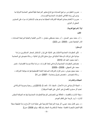 - 15 -
-‫تفعيل‬ ‫ضرورة‬‫بما‬ ‫الدولية‬ ‫المحاسبة‬ ‫لمعايير‬ ً‫ا‬‫طبق‬ ‫المراجعة‬ ‫معايير‬ ‫إتباع‬ ‫مع‬ ‫الحسابات‬ ‫مراجع‬ ‫دور‬
.‫للمؤسسات‬ ‫المحاسبية‬ ‫المعلومات‬ ‫فى‬ ‫الثقة‬ ‫زيادة‬ ‫إلى‬ ‫يؤدى‬
-‫للشركات‬ ‫الحوكمة‬ ‫بمبادئ‬ ‫اإلهتمام‬ ‫ضرورة‬‫المستوى‬ ‫على‬ ‫سواء‬ ‫اإلستثمارات‬ ‫جذب‬ ‫يدعم‬ ‫بما‬ ‫المحلية‬
.‫الدولى‬ ‫أو‬ ‫المحلى‬
‫:المراجع‬ ً‫ال‬‫أو‬:‫العربية‬
‫الكتب‬
-‫أ.د‬‫سليمان‬ ‫مصطفى‬ ‫محمد‬ .‫أ.د‬ ، ‫الصبان‬ ‫سمير‬ ‫محمد‬ .–، ‫الحسابات‬ ‫لمراجعة‬ ‫والعملية‬ ‫العلمية‬ ‫األسس‬
‫الدا‬، ‫مصر‬ ‫الجامعية‬ ‫ر‬5112‫ص‬ ،353)
:‫الرسائل‬
-‫دراسة‬ ،‫المستثمرين‬ ‫لصغار‬ ‫اإلستثمار‬ ‫قرار‬ ‫على‬ ‫المالية‬ ‫وغير‬ ‫المالية‬ ‫المحاسبية‬ ‫المعلومات‬ ‫تأثير‬
‫على‬ ‫ميدانية‬‫المحاسبة‬ ‫فى‬ ‫ماجيستير‬ ‫رسالة‬ ، ‫المالية‬ ‫لألوراق‬ ‫دمشق‬ ‫سوق‬ ‫فى‬ ‫المالية‬ ‫الوساطة‬ ‫شركات‬
،‫هللا‬ ‫العبد‬ ‫محمود‬ ‫أحمد‬ ،5111
-‫ح‬ ‫دراسة‬ ، ‫القرارات‬ ‫إتخاذ‬ ‫فى‬ ‫وأثرها‬ ‫المحاسبية‬ ‫المعلومات‬ ‫خصائص‬‫ا‬‫ناصر‬ ، ‫إقتصادية‬ ‫مؤسسة‬ ‫لة‬
، ‫المجهلى‬ ‫على‬ ‫محمد‬5112–5112
-‫حبوش‬ ‫جميل‬ ‫محمد‬–‫إلتزام‬ ‫مدى‬، ‫الشركات‬ ‫حوكمة‬ ‫بقواعد‬ ‫الفلسطينية‬ ‫العامة‬ ‫المساهمة‬ ‫الشركات‬
، ‫ومحاسبة‬ ‫تمويل‬ ‫تخصص‬ ، ‫ماجيستسر‬ ‫رسالة‬5112‫ص‬ ،31
‫المجالت‬‫والنشرات‬:
-‫المجلد‬ ، ‫األعمال‬ ‫إدارة‬ ‫فى‬ ‫األردنية‬ ‫المجلة‬11‫العدد‬ ،3،5112‫فى‬ ‫الشركة‬ ‫ومديونية‬ ‫ربحية‬ ‫(دور‬
‫المالى‬ ‫غير‬ ‫اإلفصاح‬ ‫مستوى‬ ‫أثر‬ ‫تحديد‬) ‫السوقية‬ ‫القيمة‬ ‫على‬
-‫واإلقتصاد‬ ‫اإلدارة‬ ‫مجلة‬–‫المحاسب‬ ‫للمعلومات‬ ‫النوعية‬ ‫الخصائص‬ ‫بين‬ ‫العالقة‬‫لمجلس‬ ‫الحوكمة‬ ‫وقواعد‬ ‫ية‬
‫اإلدارة‬‫الجوهر‬ ‫كاظم‬ ‫على‬ ‫كريمة‬ .‫أ.م.د‬ ،
-‫عيسى‬ ‫محمد‬ ‫كامل‬ ‫سمير‬ .‫د‬-‫تطبيقية‬ ‫دراسة‬ ‫األرباح‬ ‫إدارة‬ ‫عملية‬ ‫على‬ ‫الخارجية‬ ‫المراجعة‬ ‫جودة‬ ‫أثر‬-‫مجلة‬
‫كل‬‫رقم‬ ‫المجلد‬ ،‫اإلسكندرية‬ ‫جامعة‬ ، ‫العلمية‬ ‫للبحوث‬ ‫التجارة‬ ‫ية‬22‫يوليو‬ ،5112‫ص‬ ،5
 