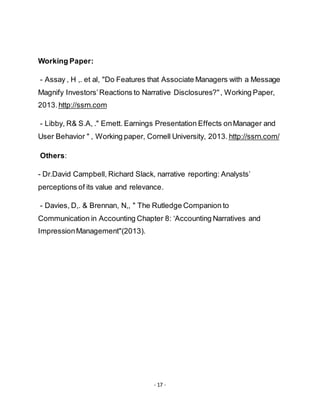 - 17 -
Working Paper:
- Assay , H ,. et al, "Do Features that Associate Managers with a Message
Magnify Investors’Reactions to Narrative Disclosures?", Working Paper,
http://ssrn.com2013.
- Libby, R& S.A, ." Emett. Earnings Presentation Effects onManager and
http://ssrn.com/User Behavior " , Working paper, Cornell University, 2013.
Others:
- Dr.David Campbell, Richard Slack, narrative reporting: Analysts’
perceptions of its value and relevance.
- Davies, D,. & Brennan, N,, " The Rutledge Companion to
Communication in Accounting Chapter 8: ‘Accounting Narratives and
ImpressionManagement"(2013).
 