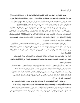 - 2 -
:‫المقدمة‬ : ً‫ال‬‫أو‬
‫لم‬‫يعد‬‫اإلفصاح‬‫عن‬‫المع‬‫ل‬‫ومات‬‫المالية‬‫التقليدية‬‫لعمليات‬ ً‫ا‬‫كافي‬‫اتخاذ‬‫القرار‬(Yuen et al.2009)
‫التقليدية‬ ‫المالية‬ ‫التقارير‬ ‫أن‬ ‫حيث‬ ، ‫مالية‬ ‫غير‬ ‫إضافية‬ ‫لمعلومات‬ ‫ملحة‬ ‫حاجة‬ ‫هناك‬ ‫جعل‬ ‫مما‬‫صورة‬ ‫تعطى‬ ‫ال‬
‫المعلوما‬ ‫عن‬ ‫اإلفصاح‬ ‫الشركة‬ ‫على‬ ‫يفرض‬ ‫مما‬ ، ‫الطويل‬ ‫المدى‬ ‫على‬ ‫وخاصة‬ ‫الشركة‬ ‫وضع‬ ‫عن‬ ‫كاملة‬‫ت‬
‫المعلومات‬ ‫مستخدمى‬ ‫إحتياجات‬ ‫لتلبية‬ ‫كوسيلة‬ ‫المالية‬ ‫وغير‬ ‫المالية‬(Cohen et al. 2012).
‫زاد‬ ‫فكلما‬ ، ‫الشركة‬ ‫نجاح‬ ‫لمستوى‬ ‫مؤشر‬ ‫أنها‬ ‫على‬ ‫المالية‬ ‫غير‬ ‫المعلومات‬ ‫عن‬ ‫اإلفصاح‬ ‫ويعتبر‬
‫ال‬ ‫آداء‬ ‫وفعالية‬ ‫كفاءة‬ ‫عن‬ ‫إيجابى‬ ‫إنطباع‬ ‫ذلك‬ ‫ترك‬ ‫المالية‬ ‫غير‬ ‫المعلومات‬ ‫عن‬ ‫اإلفصاح‬ ‫مستوى‬‫لدى‬ ‫شركة‬
‫ال‬‫يؤ‬ ‫مما‬ ‫المال‬ ‫رأس‬ ‫سوق‬ ‫فى‬ ‫متعاملين‬‫لألسهم‬ ‫السوقية‬ ‫القيمة‬ ‫إرتفاع‬ ‫إلى‬ ‫دى‬(Cohen et al. 2012)
‫المجلد‬ ، ‫األعمال‬ ‫إدارة‬ ‫فى‬ ‫األردنية‬ ‫(المجلة‬11‫العدد‬ ،3،5112)،‫غير‬ ‫المعلومات‬ ‫مصادر‬ ‫فإن‬ ‫وبذلك‬
‫بشكل‬ ‫تؤثر‬ ‫المالية‬‫القرارات‬ ‫في‬ ‫كبير‬‫االستثمارية‬.
‫ولكي‬‫تكون‬‫المعلومات‬‫المحاسبية‬‫المنشورة‬‫في‬‫التقارير‬‫المالية‬‫ذات‬‫فائدة‬‫تلك‬ ‫لمستخدمي‬‫التقارير‬
‫ومن‬‫ضمنهم‬‫صغار‬،‫المستثمرين‬‫يجب‬‫أن‬‫تتصف‬‫بخصائص‬‫وردت‬‫في‬‫معاييرالمحاسبة‬‫الدولية‬‫واألمريكية‬
‫ومنها‬‫ما‬‫يعرف‬‫بالخصا‬‫ئص‬‫النوعية‬‫للمعلومات‬‫التي‬‫منشورات‬ ‫أوردتها‬‫مجلس‬‫معايير‬‫المحاسبة‬‫األمريكية‬
(FASB): ‫هى‬
‫الموثوقية‬:‫تمتلك‬‫المعلومات‬‫خاصية‬‫الموثوقية‬‫إذا‬‫كانت‬‫خالية‬‫من‬‫األخطاء‬،‫والتحيز‬ ‫الجوهرية‬‫وتعبر‬
‫بصدق‬‫عن‬‫األحداث‬،‫والعمليات‬‫وتتضمن‬‫هذه‬‫الخاصية‬‫ثالث‬‫خصائص‬‫ثانوية‬‫وهي‬‫القابلية‬‫للتحقق‬‫والحياد‬
‫والصدق‬‫في‬‫التعبير‬.
:‫المالءمة‬‫يجب‬‫أن‬‫تكون‬‫المعلومات‬‫مالئمة‬‫لحاجات‬‫صناع‬،‫القرارات‬‫وتمتلك‬‫خاصية‬ ‫المعلومات‬‫المالءمة‬
‫عندما‬‫تؤثر‬‫على‬‫القرارات‬‫االقتصادية‬‫للمستخدمين‬‫من‬‫خالل‬‫مساعدتهم‬‫تقييم‬ ‫في‬‫األحداث‬‫الماضية‬
‫والحاضرة‬‫التنبؤية‬ ‫القيمة‬ ، ‫العكسية‬ ‫التغذية‬ ، ‫المالئم‬ ‫التوقيت‬ ‫وهى‬ ‫خصائص‬ ‫ثالث‬ ‫وتتضمن‬ ‫والمستقبلية‬
‫تأثير‬ (. ‫للمعلومات‬‫المعلومات‬‫المحاسبية‬‫المالية‬‫وغير‬‫المالية‬‫على‬‫قراراالستثمار‬‫لصغار‬‫المستثمرين‬-
‫هللا‬ ‫العبد‬ ‫محمود‬ ‫أحمد‬‫ص‬ ،5.)
‫وهو‬ ‫المحاسبى‬ ‫اإلفصاح‬ ‫من‬ ً‫ا‬‫هام‬ ً‫ا‬‫جزء‬ ‫تمثل‬ ‫والتى‬ ‫الرقمية‬ ‫غير‬ ‫المعلومات‬ ‫أهمية‬ ‫تبرز‬ ‫هنا‬ ‫ومن‬
‫مايعرف‬‫السردى‬ ‫باإلفصاح‬(Narrative Disclosure)‫القوائم‬ ‫نطاق‬ ‫خارج‬ ‫اإلفصاح‬ ‫به‬ ‫ويقصد‬
‫التنفيذى‬ ‫المدير‬ ‫خطابات‬ ، ‫األولى‬ ‫العام‬ ‫اإلكتتاب‬ ‫ونشرات‬ ، ‫والتشغيلية‬ ‫المالية‬ ‫النشرات‬ ‫مثل‬ ‫المالية‬CEO
‫على‬ ‫للتعليق‬ ‫المكتوبة‬ ‫والمالحظات‬ ، ‫الخارجى‬ ‫الحسابات‬ ‫مراجع‬ ‫تقرير‬ ، ‫اإلدارة‬ ‫مجلس‬ ‫تقرير‬ ، ‫للمساهمين‬
 