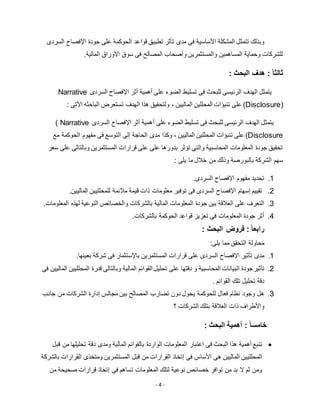 - 4 -
‫فى‬ ‫األساسية‬ ‫المشكلة‬ ‫تتمثل‬ ‫وبذلك‬‫تطبيق‬ ‫تأثر‬ ‫مدى‬‫السردى‬ ‫اإلفصاح‬ ‫جودة‬ ‫على‬ ‫الحوكمة‬ ‫قواعد‬
‫المالية‬ ‫األوراق‬ ‫سوق‬ ‫فى‬ ‫المصالح‬ ‫وأصحاب‬ ‫والمستثمرين‬ ‫المساهمين‬ ‫وحماية‬ ‫للشركات‬.
ً‫ا‬‫ثالث‬‫البحث‬ ‫هدف‬ ::
‫للبح‬ ‫الرئيسى‬ ‫الهدف‬ ‫يتمثل‬‫ث‬‫أثر‬ ‫أهمية‬ ‫على‬ ‫الضوء‬ ‫تسليط‬ ‫فى‬‫ا‬‫إل‬‫السردى‬ ‫فصاح‬Narrative
Disclosure))‫الماليين‬ ‫المحللين‬ ‫تنبؤات‬ ‫على‬،‫ه‬ ‫ولتحقيق‬‫ت‬ ‫الهدف‬ ‫ذا‬‫ستعرض‬‫الب‬‫ا‬‫ح‬‫ث‬‫ه‬‫اآل‬‫تى‬:
‫للبحث‬ ‫الرئيسى‬ ‫الهدف‬ ‫يتمثل‬‫ا‬ ‫أثر‬ ‫أهمية‬ ‫على‬ ‫الضوء‬ ‫تسليط‬ ‫فى‬‫إل‬‫السردى‬ ‫فصاح‬( Narrative
Disclosure)‫الماليين‬ ‫المحللين‬ ‫تنبؤات‬ ‫على‬،‫وكذا‬‫مع‬ ‫الحوكمة‬ ‫مفهوم‬ ‫فى‬ ‫التوسع‬ ‫إلى‬ ‫الحاجة‬ ‫مدى‬
‫سعر‬ ‫على‬ ‫وبالتالى‬ ‫المستثمرين‬ ‫قرارات‬ ‫على‬ ‫على‬ ‫بدورها‬ ‫تؤثر‬ ‫والتى‬ ‫المحاسبية‬ ‫المعلومات‬ ‫جودة‬ ‫تحقيق‬
: ‫يلى‬ ‫ما‬ ‫خالل‬ ‫من‬ ‫وذلك‬ ‫بالبورصة‬ ‫الشركة‬ ‫سهم‬
1..‫السردى‬ ‫اإلفصاح‬ ‫مفهوم‬ ‫تحديد‬
5.‫قي‬ ‫ذات‬ ‫معلومات‬ ‫توفير‬ ‫فى‬ ‫السردى‬ ‫اإلفصاح‬ ‫إسهام‬ ‫تقييم‬.‫الماليين‬ ‫للمحلليين‬ ‫مالئمة‬ ‫مة‬
3.‫المعلومات‬ ‫جودة‬ ‫بين‬ ‫العالقة‬ ‫على‬ ‫التعرف‬‫المالية‬‫بالشركات‬‫النوعية‬ ‫والخصائص‬‫ا‬ ‫لهذه‬.‫لمعلومات‬
2..‫بالشركات‬ ‫الحوكمة‬ ‫قواعد‬ ‫تعزيز‬ ‫فى‬ ‫المعلومات‬ ‫جودة‬ ‫أثر‬
ً‫ا‬‫رابع‬‫البحث‬ ‫فروض‬ ::
:‫يلى‬ ‫مما‬ ‫التحقق‬ ‫محاولة‬
1.‫تأثير‬ ‫مدى‬‫قرارات‬ ‫على‬ ‫السردى‬ ‫اإلفصاح‬‫بعينها‬ ‫شركة‬ ‫فى‬ ‫باإلستثمار‬ ‫المستثمرين‬.
5.‫تأثير‬‫المحلليين‬ ‫قدرة‬ ‫وبالتالى‬ ‫المالية‬ ‫القوائم‬ ‫تحليل‬ ‫على‬ ‫دقتها‬ ‫و‬ ‫المحاسبية‬ ‫البيانات‬ ‫جودة‬‫المال‬‫فى‬ ‫يين‬
‫القوائم‬ ‫تلك‬ ‫تحليل‬ ‫دقة‬.
3.‫هل‬‫جانب‬ ‫من‬ ‫الشركات‬ ‫إدارة‬ ‫مجالس‬ ‫بين‬ ‫المصالح‬ ‫تضارب‬ ‫دون‬ ‫يحول‬ ‫للحوكمة‬ ‫فعال‬ ‫نظام‬ ‫وجود‬
‫ا‬ ‫ذات‬ ‫واألطراف‬‫الشركات‬ ‫بتلك‬ ‫لعالقة‬‫؟‬
ً‫ا‬‫خامس‬‫البحث‬ ‫أهمية‬ ::
‫اعتبار‬ ‫فى‬ ‫البحث‬ ‫هذا‬ ‫أهمية‬ ‫تنبع‬‫المالية‬ ‫بالقوائم‬ ‫الواردة‬ ‫المعلومات‬‫دق‬ ‫ومدى‬‫ة‬‫قبل‬ ‫من‬ ‫تحليلها‬
‫ا‬ ‫قبل‬ ‫من‬ ‫القرارات‬ ‫إتخاذ‬ ‫فى‬ ‫األساس‬ ‫هى‬ ‫الماليين‬ ‫المحلليين‬‫لمس‬‫تثمرين‬‫بالشركة‬ ‫القرارات‬ ‫ومتخذى‬
‫من‬ ‫صحيحة‬ ‫قرارات‬ ‫إتخاذ‬ ‫فى‬ ‫تساهم‬ ‫المعلومات‬ ‫لتلك‬ ‫نوعية‬ ‫خصائص‬ ‫توافر‬ ‫من‬ ‫بد‬ ‫ال‬ ‫ثم‬ ‫ومن‬
 