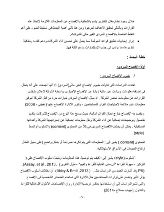 - 5 -
‫هذه‬ ‫إلتخاذ‬ ‫الالزمة‬ ‫المعلومات‬ ‫عن‬ ‫واإلفصاح‬ ‫بالشفافية‬ ‫يتسم‬ ‫للتقارير‬ ‫ال‬ّ‫ع‬‫ف‬ ‫نظام‬ ‫وجود‬ ‫خالل‬
‫القرارات‬‫المرجوة‬ ‫األهداف‬ ‫تحقيق‬ ‫وبالتالى‬‫ف‬ ‫البحث‬ ‫أهمية‬ ‫تأتى‬ ‫هنا‬ ‫ومن‬‫أهم‬ ‫على‬ ‫الضوء‬ ‫تسليط‬ ‫ى‬
‫باإل‬ ‫الخاصة‬ ‫النقاط‬.‫للشركات‬ ‫مالى‬ ‫الغير‬ ‫السردى‬ ‫فصاح‬
‫وشفافية‬ ‫كفاءة‬ ‫ودعم‬ ‫الشركات‬ ‫آداء‬ ‫تحسين‬ ‫على‬ ‫يعمل‬ ‫مما‬ ‫الحوكمة‬ ‫قواعد‬ ‫تطبيق‬ ‫إيجابيات‬ ‫إبراز‬
.‫فيها‬ ‫الثقة‬ ‫ودعم‬ ‫اإلستثمارات‬ ‫جذب‬ ‫إلى‬ ‫يؤدى‬ ‫مما‬ ‫تقاريرها‬
‫خطة‬: ‫البحث‬
:ً‫ال‬‫أو‬‫اإل‬:‫السردى‬ ‫فصاح‬
‫أ‬.‫مفهوم‬‫السردى‬ ‫اإلفصاح‬:
‫يتمثل‬ ‫أنه‬ ‫على‬ ‫أجمعت‬ ‫أنها‬ ‫إال‬ )‫مالى(السردى‬ ‫الغير‬ ‫اإلفصاح‬ ‫مفهوم‬ ‫تناولت‬ ‫التى‬ ‫الدراسات‬ ‫تعددت‬
‫متخذى‬ ‫إلعالم‬ ‫الشركة‬ ‫بواسطة‬ ‫اإلجبارى‬ ‫اإلفصاح‬ ‫عن‬ ‫زيادة‬ ‫مالية‬ ‫غير‬ ‫وبيانات‬ ‫معلومات‬ ‫إضافة‬ ‫فى‬
‫خيارات‬ ‫السردى‬ ‫اإلفصاح‬ ‫يمثل‬ ‫إذ‬ . ‫الشركة‬ ‫تخص‬ ‫معلومات‬ ‫عن‬ ‫القرارات‬‫لتوفير‬ ‫الشركة‬ ‫قبل‬ ‫من‬ ‫حرة‬
، ‫(عفيفى‬ ‫عنها‬ ‫اإلفصاح‬ ‫اإلدارة‬ ‫وتقرر‬ ، ‫للمستخدمين‬ ‫القرار‬ ‫إلحتياجات‬ ‫مالئمة‬ ‫تبدو‬ ‫معلومات‬5112)
‫و‬‫بتقديم‬ ‫للشركات‬ ‫اإلفصاح‬ ‫من‬ ‫النوع‬ ‫هذا‬ ‫يسمح‬ ‫حيث‬ ،‫المالية‬ ‫القوائم‬ ‫نطاق‬ ‫خارج‬ ‫اإلفصاح‬ ‫به‬ ‫يقصد‬
‫ونقل‬ ‫الشركة‬ ‫أداء‬ ‫عن‬ ‫إضافية‬ ‫وتوضيحات‬ ‫تفاصيل‬‫وأهدافها‬ ‫الشركة‬ ‫إستراتيجية‬ ‫عن‬ ‫إضافية‬ ‫معلومات‬
‫المستقبلية‬.‫المحتوى‬ ‫من‬ ً‫ال‬‫ك‬ ‫فى‬ ‫السردى‬ ‫اإلفصاح‬ ‫يختلف‬ ‫أن‬ ‫يمكن‬(content)‫أوالنمط‬ ‫واألسلوب‬
(style)
‫ا‬‫لمحتوى‬( content)‫واض‬ ‫بشكل‬ ‫أو‬ ‫صراحة‬ ‫ذكرها‬ ‫يتم‬ ‫التى‬ ‫المعلومات‬ : ‫إلى‬ ‫يشير‬‫ح‬)‫المثال‬ ‫سبيل‬ ‫على‬
‫األس‬ ‫فى‬ ‫المبيعات‬ ‫إرتفاع‬‫اإلستهالكية‬ ‫واق‬.
‫األسلوب‬(style)( ‫على‬ ‫اإلفصاح‬ ‫أسلوب‬ ‫ويشمل‬ ‫المعلومات‬ ‫هذه‬ ‫توصيل‬ ‫يتم‬ ‫كيف‬ : ‫إلى‬ ‫يشير‬
‫التركيز‬-"‫والفهم‬ ‫للقراءة‬ ‫القابلية‬ ‫مدى‬ ‫"أى‬ ‫القراءة‬ ‫سهولة‬-)‫التقرير‬ ‫طول‬.(Assay, et al , 2013 ,
P6)‫مثل‬ ‫الدراسات‬ ‫من‬ ‫العديد‬ ‫أشارت‬ ‫وقد‬( libby & Emtt ,2013 ) ,‫اإلفصاح‬ ‫أسلوب‬ ‫إختالف‬ ‫أن‬
‫اإلفصاح‬ ‫فى‬ ‫الشخصية‬ ‫الضمائر‬ ‫تستخدم‬ ‫التى‬ ‫اإلدارة‬ ‫مثل‬ ‫المستخدمين‬ ‫قرارات‬ ‫على‬ ‫واضح‬ ‫تأثير‬ ‫يؤثر‬
‫نرجسية‬ ‫يعكس‬ ‫إستخدامها‬ ‫أن‬ ‫إلى‬ ‫تشيرالدراسات‬ ‫والتى‬‫اإل‬‫دارة‬,‫وأن‬‫اإل‬‫فصاحات‬‫األطول‬‫للقراءة‬ ‫قابلية‬ ‫أقل‬
‫والتداول‬.(‫صالح‬ ‫ميهاب‬،5112)
 