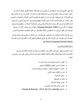 - 6 -
‫تشير‬ ‫كما‬‫النتائج‬‫السابقة‬ ‫والدراسات‬‫إلى‬‫أن‬‫المديرين‬‫هم‬‫أيضا‬‫أكثر‬ً‫ال‬‫احتما‬‫لتفريق‬‫األخبار‬‫السيئة‬‫ع‬‫ن‬
‫األ‬‫خبار‬‫ال‬‫جيدة‬‫السردى‬ ‫اإلفصاح‬ ‫خالل‬ ‫من‬‫عند‬‫مناقشة‬‫مكونات‬‫اإليرادات‬،‫المتكررة‬‫وأن‬‫هذا‬‫التشتت‬‫مفيد‬
‫في‬‫التنبؤ‬‫باألداء‬‫في‬‫المستقبل‬‫األخبار‬ ‫تفاصيل‬ ‫فى‬ ‫التنبؤ‬ ‫أن‬ ‫من‬ ‫الرغم‬ ‫على‬ ،‫ا‬ ‫أو‬ ‫السيئة‬‫المديرين‬ ‫لدى‬ ‫لسلبية‬
‫عن‬ ‫أصعب‬ ‫تكون‬‫ألسباب‬ ‫التنبؤ‬‫األنباء‬‫السارة‬‫للشركة‬Bloomfield[2008]،‫جعل‬ ‫إلى‬ ‫المديرين‬ ‫يتجه‬ ‫كما‬
‫للمستثمرين‬ ‫بالنسبة‬ ‫صعوبة‬ ‫أكثر‬ ‫السردى‬ ‫اإلفصاح‬ ‫قوائم‬.‫الشركة‬ ‫قيمة‬ ‫تحديد‬ ‫فى‬(Bloomfield[2002]; Li
[2008])‫كما‬( ‫دراسة‬ ‫أكدت‬Kaplan Reckers 1990‫نصائح‬ ‫أو‬ ‫اإلدارة‬ ‫مجلس‬ ‫رئيس‬ ‫خطاب‬ ‫أن‬ )
.‫األخرى‬ ‫المحاسبية‬ ‫المعلومات‬ ‫تأثير‬ ‫من‬ ‫أكبر‬ ‫بشكل‬ ‫المالية‬ ‫المستثمرين‬ ‫قرارات‬ ‫في‬ ً‫ا‬‫كثير‬ ‫تؤثر‬ ‫الوسطاء‬
‫لضمان‬ ‫محايدة‬ ‫جهة‬ ‫طريق‬ ‫عن‬ ‫الشركة‬ ‫عن‬ ‫معلومات‬ ‫إلى‬ ‫المساهمين‬ ‫أو‬ ‫المستثمرين‬ ‫حاجة‬ ‫يأتى‬ ‫هنا‬ ‫ومن‬
‫عن‬ ‫معلومات‬ ‫على‬ ‫الحصول‬‫للشركات‬ ‫السردى‬ ‫اإلفصاح‬ ‫لقراءة‬ ‫الماليين‬ ‫المحللين‬ ‫طريق‬ ‫عن‬ ‫وذلك‬ ‫الشركة‬
(dr.David Campbell,Richard Slack)
‫وسائل‬‫اإل‬‫السردى‬ ‫فصاح‬:
‫فى‬ ‫عموما‬ ‫يظهر‬ ‫المحاسبى‬ ‫السرد‬‫األ‬‫من‬ ‫المنظمة‬ ‫غير‬ ‫قسام‬‫وتوسيع‬ ‫لدعم‬ ‫وذلك‬ ‫الشركة‬ ‫مستندات‬
‫اإل‬‫المالية‬ ‫بالقوائم‬ ‫المنظمة‬ ‫المحاسبية‬ ‫فصاحات‬‫المحاسبى‬ ‫السرد‬ ‫على‬ ‫تحتوى‬ ‫التى‬ ‫الوسائل‬ ‫وتشمل‬ ‫المدققة‬
‫مايلى‬:-
‫الرؤساء‬ ‫تصريحات‬ ‫وخاصة‬ ‫السنوية‬ ‫التقارير‬.
‫التنفيذى‬ ‫المدير‬ ‫خطابات‬CEO‫للمساهمين‬.
‫والمالية‬ ‫التشغيلية‬ ‫النشرات‬،‫وتحلي‬ ‫مناقشات‬‫ال‬‫ت‬‫اإل‬‫دارة‬.
‫نشرات‬‫اإل‬‫العام‬ ‫كتتاب‬‫األ‬‫ولى‬.
‫وثائق‬‫اإل‬‫ستحواذ‬.
‫الصحفية‬ ‫النشرات‬.
‫الشركات‬ ‫حوكمة‬ ‫تقرير‬.
‫الخارجى‬ ‫الحسابات‬ ‫مراقب‬ ‫تقرير‬.
‫المواقع‬( Davies & Brennan , 2013,Pp 4-5) .websites
 