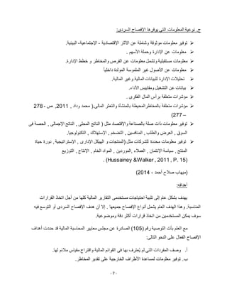 - 7 -
.‫ج‬:‫السردى‬ ‫اإلفصاح‬ ‫يوفرها‬ ‫التى‬ ‫المعلومات‬ ‫نوعية‬
‫اإلقتصادية‬ ‫اآلثار‬ ‫عن‬ ‫وشاملة‬ ‫موثوقة‬ ‫معلومات‬ ‫توفير‬-‫اإلجتماعية‬-.‫البيئية‬
‫وحملة‬ ‫اإلدارة‬ ‫عن‬ ‫معلومات‬‫األسهم‬.
‫مستقبلي‬ ‫معلومات‬‫والمخا‬ ‫الفرص‬ ‫عن‬ ‫معلومات‬ ‫وتشمل‬ ‫ة‬.‫اإلدارة‬ ‫خطط‬ ‫و‬ ‫طر‬
ً‫ا‬‫داخلي‬ ‫المولدة‬ ‫الملموسة‬ ‫غير‬ ‫األصول‬ ‫عن‬ ‫معلومات‬
.‫المالية‬ ‫وغير‬ ‫المالية‬ ‫للبيانات‬ ‫اإلدارة‬ ‫تحليالت‬
.‫اآلداء‬ ‫ومقاييس‬ ‫التشغيل‬ ‫عن‬ ‫بيانات‬
‫الفكرى‬ ‫المال‬ ‫برأس‬ ‫متعلقة‬ ‫مؤشرات‬.
‫متعلقة‬ ‫مؤشرات‬(.‫المالى‬ ‫والتعثر‬ ‫بالمنشأة‬ ‫بالمخاطرالمحيطة‬, ‫وداد‬ ‫محمد‬5111,‫ص‬278 -
277 –)
‫اإلجمالى‬ ‫الناتج‬ , ‫المحلى‬ ‫الناتج‬ ( ‫مثل‬ ‫واإلقتصاد‬ ‫بالصناعة‬ ‫صلة‬ ‫ذات‬ ‫معلومات‬ ‫توفير‬,‫فى‬ ‫الحصة‬
.‫التكنولوجيا‬ , ‫اإلستهالك‬ , ‫التضخم‬ , ‫المنافسين‬ , ‫والطلب‬ ‫العرض‬ , ‫السوق‬
‫محددة‬ ‫معلومات‬ ‫توفير‬‫حياة‬ ‫دورة‬ ,‫اإلستراتيجية‬ , ‫اإلدارى‬ ‫الهيكل‬ ‫و‬ ‫(المنتجات‬ ‫مثل‬ ‫للشركات‬
‫التوزيع‬ , ‫اإلنتاج‬ , ‫الخام‬ ‫المواد‬ , ‫,الموردين‬ ‫العمالء‬ , ‫اإلئتمان‬ ‫سياسة‬ , ‫المنتج‬
. (Hussainey &Walker , 2011 , P. 15)
(‫أحمد‬ ‫صالح‬ ‫ميهاب‬،5112)
‫أهدافه‬:
‫مستخدمى‬ ‫احتياجات‬ ‫تلبية‬ ‫إلى‬ ‫عام‬ ‫بشكل‬ ‫يهدف‬‫القرارات‬ ‫اتخاذ‬ ‫أجل‬ ‫من‬ ‫كلها‬ ‫المالية‬ ‫التقارير‬
‫فيه‬ ‫التوسع‬ ‫أو‬ ‫السردى‬ ‫اإلفصاح‬ ‫هدف‬ ‫أن‬ ‫إال‬ . ‫جميعها‬ ‫اإلفصاح‬ ‫أنواع‬ ‫يشمل‬ ‫العام‬ ‫الهدف‬ ‫وهذا‬ .‫المناسبة‬
.‫وموضوعية‬ ‫دقة‬ ‫أكثر‬ ‫قرارات‬ ‫اتخاذ‬ ‫من‬ ‫المستخدمين‬ ‫يمكن‬ ‫سوف‬
( ‫رقم‬ ‫التوصية‬ ‫بأت‬ ‫العلم‬ ‫مع‬112‫المحاسب‬ ‫معايير‬ ‫مجلس‬ ‫عن‬ ‫الصادرة‬ )‫أهداف‬ ‫حددت‬ ‫قد‬ ‫المالية‬ ‫ة‬
:‫التالى‬ ‫النحو‬ ‫على‬ ‫الفعال‬ ‫اإلفصاح‬
‫أ‬..‫لها‬ ‫مالئم‬ ‫مقياس‬ ‫واقتراح‬ ‫المالية‬ ‫القوائم‬ ‫فى‬ ‫بها‬ ‫عترف‬ُ‫ي‬ ‫لم‬ ‫التى‬ ‫المفردات‬ ‫وصف‬
‫ب‬..‫المخاطر‬ ‫تقدير‬ ‫على‬ ‫الخارجية‬ ‫األطراف‬ ‫لمساعدة‬ ‫معلومات‬ ‫توفير‬
 