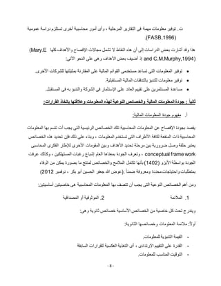 - 8 -
‫ت‬.‫ت‬ ‫أخرى‬ ‫محاسبية‬ ‫أمور‬ ‫وأى‬ ، ‫المرحلية‬ ‫التقارير‬ ‫فى‬ ‫مهمة‬ ‫معلومات‬ ‫توفير‬‫عمومية‬ ‫دراسة‬ ‫ستلزم‬
(FASB,1996).
‫كلها‬ ‫واألهداف‬ ‫اإلفصاح‬ ‫مجاالت‬ ‫تشمل‬ ‫ال‬ ‫النقاط‬ ‫هذه‬ ‫أن‬ ‫إلى‬ ‫الدراسات‬ ‫بعض‬ ‫أشارت‬ ‫وقد‬ ‫هذا‬(Mary.E
and C.M.Murphy,1994):‫األتى‬ ‫النحو‬ ‫على‬ ‫وهى‬ ‫األهداف‬ ‫بعض‬ ‫أضيف‬ ‫إذ‬
‫بمثيلتها‬ ‫المقارنة‬ ‫على‬ ‫المالية‬ ‫القوائم‬ ‫مستخدمى‬ ‫تساعد‬ ‫التى‬ ‫المعلومات‬ ‫توفير‬.‫األخرى‬ ‫للشركات‬
.‫المستقبلية‬ ‫المالية‬ ‫بالتدفقات‬ ‫للتنبؤ‬ ‫معلومات‬ ‫توفير‬
.‫المستقبل‬ ‫فى‬ ‫به‬ ‫والتنبؤ‬ ‫الشركة‬ ‫فى‬ ‫اإلستثمار‬ ‫على‬ ‫العائد‬ ‫تقييم‬ ‫على‬ ‫المستثمرين‬ ‫مساعدة‬
: ً‫ا‬‫ثاني‬‫المعلومات‬ ‫لهذه‬ ‫النوعية‬ ‫والخصائص‬ ‫المالية‬ ‫المعلومات‬ ‫جودة‬‫القرارات‬ ‫باتخاذ‬ ‫وعالقتها‬:
‫أ‬.‫جودة‬ ‫مفهوم‬:‫المالية‬ ‫المعلومات‬
‫المعلومات‬ ‫بها‬ ‫تتسم‬ ‫أت‬ ‫يجب‬ ‫التى‬ ‫الرئيسية‬ ‫الخصائص‬ ‫تلك‬ ‫المحاسبية‬ ‫المعلومات‬ ‫عن‬ ‫اإلفصاح‬ ‫بجودة‬ ‫يقصد‬
‫الخصائص‬ ‫هذه‬ ‫تحديد‬ ‫فإن‬ ‫ذلك‬ ‫على‬ ‫وبناء‬ ، ‫المعلومات‬ ‫تستخدم‬ ‫التى‬ ‫األطراف‬ ‫لكافة‬ ‫المنفعة‬ ‫ذات‬ ‫المحاسبية‬
‫و‬ ‫األهداف‬ ‫تحديد‬ ‫مرحلة‬ ‫بين‬ ‫ضرورية‬ ‫وصل‬ ‫حلقة‬ ‫يعتبر‬‫المحاسبى‬ ‫الفكرى‬ ‫لإلطار‬ ‫األخرى‬ ‫المقومات‬ ‫بين‬
conceptual frame work‫عرفت‬ ‫وكذلك‬ ، ‫المستهلكين‬ ‫رغبات‬ ‫إشباع‬ ‫العام‬ ‫بمعناها‬ ‫الجودة‬ ‫وتعرف‬ ،
( ‫األيزو‬ ‫بواسطة‬ ‫الجودة‬1215‫الوفاء‬ ‫من‬ ‫يمكن‬ ‫بصورة‬ ‫ما‬ ‫لمنتج‬ ‫والخصائص‬ ‫المالمح‬ ‫تكامل‬ ‫بأنها‬ )
ً‫ا‬‫ضمن‬ ‫ومعروفة‬ ‫محددة‬‫واحتياجات‬ ‫بمتطلبات‬.‫نوفمبر‬ ، ‫بكر‬ ‫أبو‬ ‫الحسين‬ ‫جعفر‬ ‫هللا‬ ‫(عوض‬5115)
‫أهم‬ ‫ومن‬‫الخصائص‬‫النوعية‬‫أ‬ ‫يجب‬ ‫التى‬‫المحاسبية‬ ‫المعلومات‬ ‫بها‬ ‫تتصف‬ ‫ن‬:‫أساسيتين‬ ‫خاصيتين‬ ‫هى‬
1.‫المالئمة‬5‫المصداقية‬ ‫أو‬ ‫الموثوقية‬ .
:‫وهى‬ ‫ثانوية‬ ‫خصائص‬ ‫األساسية‬ ‫الخصائص‬ ‫من‬ ‫خاصية‬ ‫كل‬ ‫تحت‬ ‫ويندرج‬
‫المعلومات‬ ‫مالئمة‬ :ً‫ال‬‫أو‬:‫الثانوية‬ ‫وخصائصها‬
-.‫للمعلومات‬ ‫التنبؤية‬ ‫القيمة‬
-‫السابقة‬ ‫للقرارات‬ ‫العكسية‬ ‫التغذية‬ ‫أى‬ ، ‫اإلرتدادى‬ ‫التقييم‬ ‫على‬ ‫القدرة‬
-.‫للمعلومات‬ ‫المناسب‬ ‫التوقيت‬
 