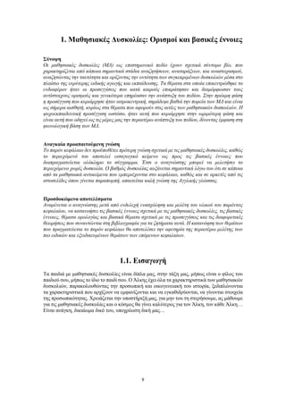 8
1. Μαθησιακές Δυσκολίες: Ορισμοί και βασικές έννοιες
Σύνοψη
Οι μαθησιακές δυσκολίες (ΜΔ) ως επιστημονικό πεδίο έχουν σχετικά σύντομο βίο, που
χαρακτηρίζεται από κάποια σημαντικά στάδια αναζητήσεων, αναταράξεων, και αναστοχασμού,
αναζητώντας την ταυτότητα και ορίζοντας την οντότητα των συγκεκριμένων δυσκολιών μέσα στο
πλαίσιο της ευρύτερης ειδικής αγωγής και εκπαίδευσης. Τα θέματα στα οποία επικεντρώθηκε το
ενδιαφέρον ήταν οι προσεγγίσεις που κατά καιρούς επικράτησαν και διαμόρφωσαν τους
αντίστοιχους ορισμούς και γενικότερα επηρέασαν την ανάπτυξη του πεδίου. Στην πρώιμη φάση
η προσέγγιση που κυριάρχησε ήταν ιατροκεντρική, σημάδεψε βαθιά την πορεία των ΜΔ και είναι
ως σήμερα αισθητή, κυρίως στα θέματα που αφορούν στις αιτίες των μαθησιακών δυσκολιών. Η
ψυχοεκπαιδευτική προσέγγιση ωστόσο, ήταν αυτή που κυριάρχησε στην ωριμότερη φάση και
είναι αυτή που οδηγεί ως τις μέρες μας την περαιτέρω ανάπτυξη του πεδίου, δίνοντας έμφαση στη
φωνολογική βάση των ΜΔ.
Αναγκαία προαπαιτούμενη γνώση
Το παρόν κεφάλαιο δεν προϋποθέτει πρότερη γνώση σχετικά με τις μαθησιακές δυσκολίες, καθώς
το περιεχόμενό του αποτελεί εισαγωγικό κείμενο ως προς τις βασικές έννοιες που
διαπραγματεύεται ολόκληρο το σύγγραμμα. Έτσι ο αναγνώστης μπορεί να μελετήσει το
περιεχόμενο χωρίς δυσκολία. Ο βαθμός δυσκολίας αυξάνεται σημαντικά λόγω του ότι σε κάποια
από τα μαθησιακά αντικείμενα που εμπεριέχονται στο κεφάλαιο, καθώς και σε αρκετές από τις
ιστοσελίδες όπου γίνεται παραπομπή, απαιτείται καλή γνώση της Αγγλικής γλώσσας.
Προσδοκώμενα αποτελέσματα
Αναμένεται ο αναγνώστης μετά από ενδελεχή ενασχόληση και μελέτη του υλικού του παρόντος
κεφαλαίου, να κατανοήσει τις βασικές έννοιες σχετικά με τις μαθησιακές δυσκολίες, τις βασικές
έννοιες, θέματα ορολογίας και βασικά θέματα σχετικά με τις προσεγγίσεις και τις διαφορετικές
θεωρήσεις που συναντώνται στη βιβλιογραφία για τα ζητήματα αυτά. Η κατανόηση των θεμάτων
που πραγματεύεται το παρόν κεφάλαιο θα αποτελέσει την αφετηρία της περαιτέρω μελέτης των
πιο ειδικών και εξειδικευμένων θεμάτων των επόμενων κεφαλαίων.
1.1. Εισαγωγή
Τα παιδιά με μαθησιακές δυσκολίες είναι δίπλα μας, στην τάξη μας, μήπως είναι ο φίλος του
παιδιού σου, μήπως το ίδιο το παιδί σου. Ο Άλκης έχει όλα τα χαρακτηριστικά των μαθησιακών
δυσκολιών, παρακολουθώντας την προσωπική και οικογενειακή του ιστορία, ξεδιπλώνονται
τα χαρακτηριστικά που αρχίζουν να εμφανίζονται και να εγκαθιδρύονται, να γίνονται στοιχεία
της προσωπικότητας. Χρειάζεται την υποστήριξή μας, για μην του τη στερήσουμε, ας μάθουμε
για τις μαθησιακές δυσκολίες και ο κόσμος θα γίνει καλύτερος για τον Άλκη, τον κάθε Άλκη…
Είναι ανάγκη, δικαίωμα δικό του, υποχρέωση δική μας…
 