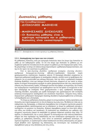 11
Βίντεο 1.1.: Αποσαφήνιση των εννοιών σχετικά με τις μαθησιακές δυσκολίες
1.1.1. Αποσαφήνιση των όρων και των εννοιών
Οι μαθησιακές δυσκολίες είναι μια κατηγορία δυσκολιών όπου ένα άτομο έχει δυσκολία να
μάθει με τον καθιερωμένο τρόπο. Το ότι ένα άτομο έχει δυσκολία να μαθαίνει με τον
συμβατικό τρόπο δεν συνεπάγεται ότι δεν μπορεί να μαθαίνει με έναν διαφορετικό τρόπο. Έτσι,
θα μπορούσαμε να πούμε ότι κάποια άτομα παρουσιάζουν «μαθησιακή διαφορετικότητα», και
όχι ότι δεν έχουν την ικανότητα να μαθαίνουν.
Ενώ οι όροι «learning disability» (μαθησιακή αναπηρία), «learning disorder»
(μαθησιακή διαταραχή) και «learning difficulty» («μαθησιακή δυσκολία) συχνά
χρησιμοποιούνται εναλλακτικά, διαφέρουν αρκετά. Η διαταραχή (disorder) αναφέρεται σε
σημαντικά μαθησιακά προβλήματα σε ακαδημαϊκό επίπεδο, ωστόσο αυτά τα προβλήματα δεν
επαρκούν για να αιτιολογηθεί μια επίσημη διάγνωση. Από την άλλη, η μαθησιακή αναπηρία
(learning disability), είναι μια επίσημη κλινική διάγνωση, σύμφωνα με την οποία το άτομο
πρέπει να πληροί συγκεκριμένα κριτήρια τα οποία χρησιμοποιούνται από τους επαγγελματίες
ειδικούς στις διαγνωστικές ομάδες. Η διαφορά έγκειται στον βαθμό, τη συχνότητα, την ένταση
των αναφερόμενων συμπτωμάτων και προβλημάτων και δεν θα πρέπει να συγχέονται οι δυο
όροι (διαταραχή και αναπηρία). Όταν χρησιμοποιείται ο όρος «μαθησιακή διαταραχή»
«learning disorder», περιγράφει μια ομάδα διαταραχών που χαρακτηρίζεται από ανεπαρκή
ανάπτυξη συγκεκριμένων ακαδημαϊκών και γλωσσικών δεξιοτήτων. Ανάμεσα στους τύπους
διαφορετικών μαθησιακών διαταραχών (learning disorders) συμπεριλαμβάνονται η δυσλεξία,
η δυσαριθμησία και η δυσγραφία.
Τα άτομα με μαθησιακές δυσκολίες μπορεί να αντιμετωπίσουν πολλές προκλήσεις και
δυσκολίες που συχνά παραμένουν σε όλη τη διάρκεια της ζωής τους. Με βάση τον τύπο και τη
σοβαρότητα της διαταραχής, οι διδακτικές παρεμβάσεις και η σύγχρονη τεχνολογία μπορούν
να χρησιμοποιηθούν αποτελεσματικά και να οδηγήσουν το άτομο σε μαθησιακή επιτυχία ή
τουλάχιστον να μειώσουν τις δυσκολίες. Κάποιες παρεμβάσεις μπορεί να είναι πολύ απλές,
ενώ άλλες πιο σύνθετες και περίπλοκες. Η εξοικείωση και εκπαίδευση των μαθητών στις
σύγχρονες τεχνολογίες μπορεί να αποδειχθεί ως χρήσιμο διδακτικό εργαλείο στην τάξη. Το
σχολείο, οι εκπαιδευτικοί, και οι γονείς μπορούν να συνεργάζονται στην επιλογή διδακτικών
στόχων και στον σχεδιασμό της διδασκαλίας και των κατάλληλων προσαρμογών για τους
μαθητές με μαθησιακές δυσκολίες, ώστε αυτοί να καταστούν μαθησιακά αυτόνομοι. Οι
σχολικοί ψυχολόγοι, οι εξειδικευμένοι ειδικοί παιδαγωγοί και άλλοι επαγγελματίες του χώρου
συχνά βοηθούν στον σχεδιασμό της διδασκαλίας και συντονίζουν την υλοποίηση των
παρεμβάσεων μαζί με τους δασκάλους και τους γονείς.
 