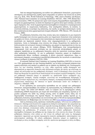 12
Από την απαρχή διαμόρφωσης του πεδίου των μαθησιακών δυσκολιών, μεμονωμένοι
επιστήμονες και επιστημονικές ομάδες έχουν επιχειρήσει να ορίσουν την έννοια και τη φύση
τους (π.χ. Kirk, 1963; World Federation of Neurology, 1968; cited in Pumfrey and Reason,
1991; National Joint Committee on Learning Disabilities -NJCLD-, 1985; 1994; British Dys-
lexia Association, 1998). Οι ορισμοί που έχουν κατά καιρούς διαμορφώθηκαν περιλαμβάνουν
στοιχεία και χαρακτηριστικά, τα οποία στο πέρασμα του χρόνου άλλα έχουν αλλάξει, και άλλα
έχουν παραμείνει ίδια. Αυτά τα χαρακτηριστικά περιλαμβάνουν αναφορά σε νευροψυχολογικά
χαρακτηριστικά, σε ψυχολογικές διαδικασίες, στην ακαδημαϊκή επίδοση, τη γλώσσα, τη
γνωστική ανάπτυξη, το κριτήριο της απόκλισης, την ευφυΐα, τα κριτήρια αποκλεισμού, τη δια
βίου κατάσταση και άλλα χαρακτηριστικά στοιχεία (Hammill, 1990; Mercer, 1991, Kavale, &
Forness, 2000).
Οι μαθησιακές δυσκολίες είναι ένας γενικός όρος που αναφέρεται σε μια ετερογενή
ομάδα διαταραχών που γίνονται εμφανείς μέσω των σημαντικών δυσκολιών στην κατάκτηση
και χρήση του λόγου, συγκεκριμένα στην κατανόηση και παραγωγή προφορικού λόγου, στην
κατανόηση και παραγωγή γραπτού λόγου, στην επιχειρηματολογία ή τις μαθηματικές
δεξιότητες. Αυτές οι διαταραχές είναι εγγενείς στο άτομο, θεωρούνται ότι οφείλονται σε
δυσλειτουργία του κεντρικού νευρικού συστήματος, και μπορεί να παρατηρούνται σε όλη της
διάρκεια της ζωής του ατόμου (Βλάχος, 2010). Προβλήματα στην αυτορρυθμιζόμενη
συμπεριφορά, στην κοινωνική αντίληψη και την κοινωνική αλληλεπίδραση μπορεί να
υπάρχουν παράλληλα με τις μαθησιακές δυσκολίες αλλά δεν αποτελούν αυτόνομα κάποιο
είδος μαθησιακής δυσκολίας. Αν και οι μαθησιακές δυσκολίες μπορεί να συμβαίνουν
συνεπακόλουθα άλλων συνθηκών αναπηρίας ή άλλων εξωγενών παραγόντων, όπως οι
πολιτισμικές διαφορές, η ανεπαρκής ή ακατάλληλη διδασκαλία, δεν συνιστούν το αποτέλεσμα
τέτοιων συνθηκών ή επιρροών (NJCLD, 1994).
Η επιτροπή National Joint Committee on Learning Disabilities (NJCLD) τη δεκαετία
του 1980, χρησιμοποίησε τον όρο 'learning disability' για να δείξει τη διαφορά ανάμεσα στην
εμφανή ικανότητα ενός παιδιού να μαθαίνει και το επίπεδο της απόδοσής του. Συγκεκριμένα,
όρισε τον όρο «learning disability» ως εξής: «Μια ετερογενής ομάδα διαταραχών που
παρουσιάζεται με σημαντικές δυσκολίες στην ακουστική αντίληψη, την ομιλία, την ανάγνωση, τη
γραφή, στο συλλογισμό και στις μαθηματικές δεξιότητες. Αυτές οι διαταραχές είναι εγγενείς στο
άτομο και θεωρείται ότι οφείλονται σε δυσλειτουργία του κεντρικού νευρικού συστήματος. Αν και
μια μαθησιακή δυσκολία μπορεί να προκύπτει ως επακόλουθο άλλων αναπηριών (π.χ.
αισθητηριακή αναπηρία, νοητική αναπηρία, κοινωνική και συναισθηματική διαταραχή) ή
περιβαλλοντικών παραγόντων (π.χ. πολιτισμικές διαφορές, ανεπαρκής/ακατάλληλη διδασκαλία,
ψυχογενετικοί παράγοντες) δεν αποτελεί το άμεσο αποτέλεσμα αυτών των συνθηκών ή
επιρροών.» (Hammil, 1990).
Η πιο πρόσφατη και οργανωμένη προσπάθεια για τον ορισμό των μαθησιακών
δυσκολιών, πραγματοποιήθηκε στο πλαίσιο της προετοιμασίας της αναθεώρησης του IDEA
και του νόμου “No Child Left Behind”, όπου το Γραφείο για τα προγράμματα ειδικής
εκπαίδευσης (OSEP) διοργάνωσε μια σειρά από συναντήσεις και συζητήσεις σχετικά με τα
μεγάλα ζητήματα στο πεδίο της ειδικής αγωγής, ώστε να βρεθεί κοινός τόπος και να
δημιουργηθεί συναντίληψη στα σχετικά θέματα. Το στρογγυλό τραπέζι σχετικά με τις
μαθησιακές δυσκολίες διοργανώθηκε και συντονίστηκε από το NCLD και πραγματοποιήθηκε
στην Ουάσιγκτον τον Φεβρουάριο και τον Ιούνιο του 2002 (www.ldonline.org/article/5720/).
Από τις συσκέψεις αυτές, προέκυψε ο ακόλουθος ορισμός: «Η έννοια των μαθησιακών
δυσκολιών: Επιστημονικά συγκλίνοντα ευρήματα και δεδομένα υποστηρίζουν την εγκυρότητα της
έννοιας των ειδικών μαθησιακών δυσκολιών (specific learning disabilities, SLD). Τα δεδομένα
αυτά είναι ιδιαίτερα εντυπωσιακά καθώς ταυτοποιούνται με βάση διαφορετικούς ενδείκτες
(κριτήρια) και μεθοδολογίες. Η κεντρική έννοια των ειδικών μαθησιακών δυσκολιών
περιλαμβάνει διαταραχές της μάθησης και της νόησης που είναι εγγενείς στο άτομο. Οι ειδικές
μαθησιακές δυσκολίες είναι ειδικές με την έννοια ότι καθεμιά από αυτές τις διαταραχές
επηρεάζουν σημαντικά μια σχετικά περιορισμένη ποικιλία ακαδημαϊκών αποτελεσμάτων και
αποτελεσμάτων απόδοσης. Οι ειδικές μαθησιακές δυσκολίες μπορεί να συμβαίνουν σε
συνδυασμό με άλλες συνθήκες αναπηρίας, αλλά δεν οφείλονται πρωταρχικά σε άλλες συνθήκες,
 
