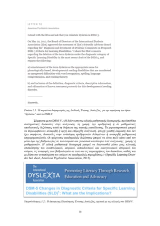 14
Εικόνα 1.3.: Η καμπάνια διαμαρτυρίας της Διεθνούς Ένωσης Δυσλεξίας, για την αφαίρεση του όρου
“dyslexia” από το DSM-V.
Σύμφωνα με το DSM-V, «Η διάγνωση της ειδικής μαθησιακής διαταραχής, προϋποθέτει
συστηματικές δυσκολίες στην ανάγνωση, τη γραφή, την αριθμητική ή σε μαθηματικές
αποδεικτικές δεξιότητες κατά τη διάρκεια της τυπικής εκπαίδευσης. Τα χαρακτηριστικά μπορεί
να περιλαμβάνουν ανακριβή ή αργή και επίμοχθη ανάγνωση, φτωχή γραπτή έκφραση που δεν
έχει σαφήνεια, δυσκολίες στην ανάκληση αριθμητικών δεδομένων ή ανακριβή μαθηματική
επιχειρηματολογία. Οι τρέχουσες ακαδημαϊκές δεξιότητες μπορεί να είναι πολύ κάτω από τον
μέσο όρο της βαθμολογίας σε πολιτισμικά και γλωσσικά κατάλληλα τεστ ανάγνωσης, γραφής ή
μαθηματικών. Η ειδική μαθησιακή διαταραχή μπορεί να διαγνωσθεί μέσω μιας κλινικής
επισκόπησης του αναπτυξιακού, ιατρικού, εκπαιδευτικού και οικογενειακού ιστορικού του
ατόμου, τις αναφορές των βαθμολογιών σε τεστ και τις παρατηρήσεις του δασκάλου, καθώς και
με βάση την ανταπόκριση του ατόμου σε ακαδημαϊκές παρεμβάσεις.» (Specific Learning Disor-
der fact sheet, American Psychiatric Association, 2013).
Υπερσύνδεσμος 1.2.: Η άποψη της Παγκόσμιας Ένωσης Δυσλεξίας, σχετικά με τις αλλαγές στο DSM V.
 