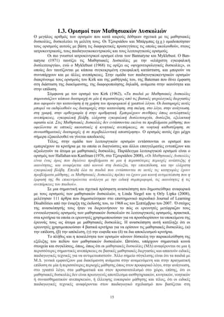 15
1.3. Ορισμοί των Μαθησιακών Δυσκολιών
Ο μεγάλος αριθμός των ορισμών που κατά καιρούς δόθηκαν σχετικά με τις μαθησιακές
δυσκολίες, δυσκολεύει τη μελέτη τους. Οι Τζουριάδου και Μπάρμπας (χ.χ.) ομαδοποίησαν
τους ορισμούς αυτούς με βάση τις διαφορετικές προσεγγίσεις τις οποίες ακολουθούν, στους
ιατροκεντρικούς, τους παιδαγωγικοκεντρικούς και τους λειτουργικούς ορισμούς.
Οι πιο γνωστοί ιατροκεντρικοί ορισμοί είναι των Bannatyne και Myklebust. Ο Ban-
natyne (1971) ταυτίζει τις Μαθησιακές Δυσκολίες με την «ελάχιστη εγκεφαλική
δυσλειτουργία», ενώ ο Myklebust (1968) τις ορίζει ως «ψυχονευρολογικές δυσκολίες», οι
οποίες δεν ταυτίζονται με κάποια συγκεκριμένη εγκεφαλική κατάσταση, και μπορούν να
συνυπάρχουν και με άλλες ανεπάρκειες. Στην ομάδα των παιδαγωγικοκεντρικών ορισμών
διακρίνουμε τους ορισμούς του Kirk και της μαθήτριάς του, της Bateman που δίνει έμφαση
στη διάσταση της διακύμανσης, της διαφοροποίησης δηλαδή, ανάμεσα στην ικανότητα και
στην επίδοση.
Σύμφωνα με τον ορισμό του Kirk (1962), «Τα παιδιά με Μαθησιακές Δυσκολίες
παρουσιάζουν κάποια διαταραχή σε μία ή περισσότερες από τις βασικές ψυχολογικές διεργασίες
που αφορούν την κατανόηση ή τη χρήση του προφορικού ή γραπτού λόγου. Οι διαταραχές αυτές
μπορεί να εκδηλωθούν ως διαταραχές στην κατανόηση, στη σκέψη, στο λόγο, στην ανάγνωση,
στη γραφή, στην ορθογραφία ή στην αριθμητική. Εμπεριέχουν συνθήκες όπως αντιληπτικές
ανεπάρκειες, εγκεφαλική βλάβη, ελάχιστη εγκεφαλική δυσλειτουργία, δυσλεξία, εξελικτική
αφασία κλπ. Στις Μαθησιακές Δυσκολίες δεν εντάσσονται εκείνα τα προβλήματα μάθησης που
οφείλονται σε οπτικές ακουστικές ή κινητικές ανεπάρκειες, σε νοητική καθυστέρηση, σε
συναισθηματικές διαταραχές ή σε περιβαλλοντική αποστέρηση». Ο ορισμός αυτός έχει μέχρι
σήμερα εξακολουθεί να γίνεται αποδεκτός.
Τέλος, στην ομάδα των λειτουργικών ορισμών εντάσσονται οι ορισμοί που
εμπεριέχουν τα κριτήρια με τα οποία οι διαγνώστες και άλλοι επαγγελματίες εντοπίζουν και
αξιολογούν τα άτομα με μαθησιακές δυσκολίες. Παράδειγμα λειτουργικού ορισμού είναι ο
ορισμός των Hallahan και Kanfman (1976, στο Τζουριάδου 2008), «Οι Μαθησιακές Δυσκολίες
είναι ένας όρος που δηλώνει προβλήματα σε μια ή περισσότερες περιοχές ανάπτυξης ή
ικανότητας, και αναφέρεται από κοινού στη δυσλεξία, την υποεπίδοση, και την ελάχιστη
εγκεφαλική βλάβη. Επειδή όλα τα παιδιά που εντάσσονται σε αυτές τις κατηγορίες έχουν
προβλήματα μάθησης, οι Μαθησιακές Δυσκολίες πρέπει να έχουν μια κοινή αντιμετώπιση που η
έμφασή της θα επικεντρώνεται ανάλογα με την ειδική συμπεριφορά, τις ικανότητες ή τις
ανεπάρκειες του παιδιού».
Σε μια σημαντική και σχετικά πρόσφατη ανασκόπηση που δημοσιεύθηκε αναφορικά
με τους ορισμούς των μαθησιακών δυσκολιών, η Linda Siegel και η Orly Lipka (2008),
μελέτησαν 111 άρθρα που δημοσιεύτηκαν στο επιστημονικό περιοδικό Journal of Learning
Disabilities από την έναρξη της έκδοσής του, το 1968 ως τον Σεπτέμβριο του 2007. Ό στόχος
της ανασκόπησής τους ήταν να διερευνήσουν το πώς οι ερευνητές μετέφραζαν τους
εννοιολογικούς ορισμούς των μαθησιακών δυσκολιών σε λειτουργικούς ορισμούς, πρακτικά,
στα κριτήρια τα οποία οι ερευνητές χρησιμοποιούσαν για να προσδιορίσουν τα υποκείμενα της
έρευνάς τους ως άτομα με μαθησιακές δυσκολίες. Η ανασκόπηση αυτή κατέληξε ότι οι
ερευνητές χρησιμοποιούσαν 4 βασικά κριτήρια για να ορίσουν τις μαθησιακές δυσκολίες, (α)
την επίδοση, (β) την απόκλιση, (γ) την ευφυΐα και (δ) τα δια αποκλεισμού κριτήρια.
Το πλήθος και η ποικιλότητα των ορισμών κάνουν δύσκολη την παρακολούθηση της
εξέλιξης του πεδίου των μαθησιακών δυσκολιών. Ωστόσο, υπάρχουν σημαντικά κοινά
στοιχεία και συγκλίσεις, όπως, όπως ότι οι μαθησιακές δυσκολίες (ΜΔ) αναφέρονται σε μια ή
περισσότερες σημαντικές ανεπάρκειες σε βασικές μαθησιακές διεργασίες και απαιτούν ειδικές
παιδαγωγικές τεχνικές για να αντιμετωπιστούν. Άλλο σημείο σύγκλισης είναι ότι τα παιδιά με
Μ.Δ. γενικά εμφανίζουν μια διακύμανση ανάμεσα στην αναμενόμενη και στην πραγματική
επίδοση σε μία ή περισσότερες περιοχές μάθησης όπως στον προφορικό λόγο, στην ανάγνωση,
στο γραπτό λόγο, στα μαθηματικά και στον προσανατολισμό στο χώρο, επίσης, ότι οι
μαθησιακές δυσκολίες δεν είναι πρωτογενές αποτέλεσμα αισθητηριακών, κινητικών, νοητικών
ή συναισθηματικών ανεπαρκειών, ή έλλειψης ευκαιριών μάθησης και τέλος, ότι οι ειδικές
παιδαγωγικές τεχνικές αναφέρονται στον παιδαγωγικό σχεδιασμό που βασίζεται στη
 