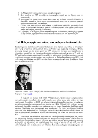 17
8. Οι ΜΔ μπορούν να συνυπάρχουν με άλλες διαταραχές
9. Στον πυρήνα των ΜΔ εντοπίζονται διαταραχές σχετικά με τη γλώσσα και την
επικοινωνία
10. ΜΔ μπορεί να εμφανίσουν ακόμα και άτομα με ανώτερο νοητικό δυναμικό, οι
δυσκολίες μπορεί να καλύπτονται από το δυναμικό αυτό, και να γίνονται εμφανείς
αργότερα στη σχολική τους επίδοση
11. Οι ΜΔ είναι υποκατηγορία των ειδικών εκπαιδευτικών αναγκών, που αφορούν σε
άτομα με μαθησιακή διαταραχή η οποία επιδρά σημαντικά στην σχολική επίδοση σε
βαθμό που να χρήζει ειδικής εκπαίδευσης
12. Οι μαθητές με ΜΔ χρειάζονται διαφοροποιημένη εκπαιδευτική υποστήριξη, σχετική
με την ένταση, τη σοβαρότητα και τον τύπο των δυσκολιών που παρουσιάζουν
1.4. Η δημιουργία του πεδίου των μαθησιακών δυσκολιών
Το επιστημονικό πεδίο των μαθησιακών δυσκολιών είναι σχετικά νέο, καθώς το ενδιαφέρον
από νωρίς εστιάστηκε αποκλειστικά στους ανθρώπους με εμφανείς αναπηρίες. Πρώτες
αναφορές έχουμε από το πρώτο μισό του 19ου
αιώνα, στη συνέχεια οι αναφορές και το
ενδιαφέρον επεκτάθηκε και έχουμε μεγάλη παραγωγή επιστημονικού έργου στο 2ο
μισό του
20ου
αιώνα μέχρι και τις ημέρες μας. Στην πράξη, οι μαθησιακές δυσκολίες αποτελούν μια από
τις νεότερες επίσημα αναγνωρισμένες κατηγορίες από το Τμήμα Εκπαίδευσης των ΗΠΑ (από
τη δεκαετία του 1960 και του 1970), οι ρίζες όμως της εννοιολογικής τους θεμελίωσης έχουν
πολύ μεγαλύτερη ιστορία.
Εικόνα 1.5.: Samuel Kirk, ο «πατέρας» του πεδίου των μαθησιακών δυσκολιών (περισσότερα
βιογραφικά στοιχεία ΕΔΩ).
Η συμβολή του Samuel Kirk (1904-1996) (εικόνα 1.5.) στη διαμόρφωση του πεδίου
των μαθησιακών δυσκολιών είναι καθοριστική, αφού είναι αυτός που εισάγει τον όρο
«μαθησιακές δυσκολίες» το 1962, στο πλαίσιο της ειδικής εκπαίδευσης, και ο ορισμός που
προτείνει, ενσωματώνεται στο νομοθετικό πλαίσιο των ΗΠΑ. Ο Kirk (1962), εισήγαγε τον όρο
μαθησιακές δυσκολίες, ο οποίος έγινε αποδεκτός από την ένωση Association for Children with
learning Disabilities στην οργανωτική τους συνάντηση. Το 1968, στο Εθνικό Συνέδριο
Δυσλεξίας (the National (USA) Conference on Dyslexia), ο Rabinovitch (1968), έδωσε την
ιδέα της «σημαντικής διαφοράς» "significant discrepancy" ως μέρος του ορισμού του για τις
ΜΔ.
Ειδικότερα, ο Rabinovitch, σημείωσε ότι «Η αναγνωστική καθυστέρηση ορίζεται ως
μια σημαντική αισθητή διαφορά ανάμεσα στο πραγματικό αναγνωστικό επίπεδο και στο
αναμενόμενο αναγνωστικό επίπεδο με βάση τη νοητική ηλικία. Για πρακτικούς σκοπούς,
θεωρήσαμε ως σημαντική, την καθυστέρηση ενός έτους σε παιδιά έως 10 ετών, και την
καθυστέρηση 2 ετών σε παιδιά άνω των 10 ετών. Αυτό είναι αυθαίρετο αλλά εξυπηρετεί τον
 