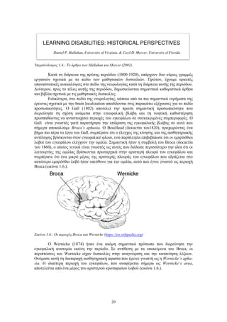 20
Υπερσύνδεσμος 1.4.: Το άρθρο των Hallahan και Mercer (2001).
Κατά τη διάρκεια της πρώτης περιόδου (1800-1920), υπάρχουν δυο κύριες γραμμές
εργασιών σχετικά με το πεδίο των μαθησιακών δυσκολιών. Πρώτον, έχουμε αρκετές
επαναστατικές ανακαλύψεις στο πεδίο της νευρολογίας κατά τη διάρκεια αυτής της περιόδου.
Δεύτερον, προς το τέλος αυτής της περιόδου, δημοσιεύονται σημαντικά καθοριστικά άρθρα
και βιβλία σχετικά με τις μαθησιακές δυσκολίες.
Ειδικότερα, στο πεδίο της νευρολογίας, κάποια από τα πιο σημαντικά ευρήματα της
έρευνας σχετικά με την brain localization αποδίδονται στις παρακάτω εξέχουσες για το πεδίο
προσωπικότητες. Ο Gall (1802) αποτελεί την πρώτη σημαντική προσωπικότητα που
διερεύνησε τη σχέση ανάμεσα στην εγκεφαλική βλάβη και τη νοητική καθυστέρηση
προσπαθώντας να αντιστοιχίσει περιοχές του εγκεφάλου σε συγκεκριμένες συμπεριφορές. Ο
Gall είναι γνωστός γιατί παρατήρησε την επίδραση της εγκεφαλικής βλάβης σε αυτό που
σήμερα αποκαλούμε Broca’s aphasia. Ο Bouillaud (δεκαετία του1820), προχωρώντας ένα
βήμα πιο πέρα το έργο του Gall, συμπέρανε ότι ο έλεγχος της κίνησης και της αισθητηριακής
αντίληψης βρίσκονται στον εγκεφαλικό φλοιό, ενώ παράλληλα επιβεβαίωσε ότι οι εμπρόσθιοι
λοβοί του εγκεφάλου ελέγχουν την ομιλία. Σημαντική ήταν η συμβολή του Broca (δεκαετία
του 1860), ο οποίος γενικά είναι γνωστός ως αυτός που διέδωσε περισσότερο την ιδέα ότι οι
λειτουργίες της ομιλίας βρίσκονται πρωταρχικά στην αριστερή πλευρά του εγκεφάλου και
συμπέρανε ότι ένα μικρό μέρος της αριστερής πλευράς του εγκεφάλου που εδράζεται στο
κατώτερο εμπρόσθιο λοβό ήταν υπεύθυνο για την ομιλία, αυτό που έγινε γνωστό ως περιοχή
Broca (εικόνα 1.6.).
Εικόνα 1.6.: Οι περιοχές Broca και Wernicke (https://en.wikipedia.org)
Ο Wernicke (1874) ήταν ένα ακόμη σημαντικό πρόσωπο που διερεύνησε την
εγκεφαλική ανατομία εκείνη την περίοδο. Σε αντίθεση με τα υποκείμενα του Broca, οι
περιπτώσεις του Wernicke είχαν δυσκολίες στην αναγνώριση και την κατανόηση λέξεων.
Ονόμασε αυτή τη διαταραχή αισθητηριακή αφασία που έμεινε γνωστή ως η Wernicke’s apha-
sia. Η ιδιαίτερη περιοχή του εγκεφάλου, που αναφέρεται σήμερα ως Wernicke’s area,
αποτελείται από ένα μέρος του αριστερού κροταφιαίου λοβού (εικόνα 1.6.).
 
