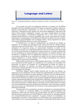 21
Βίντεο 1.2.: Περιγραφή της δομής του εγκεφάλου σε σχέση με τη γλώσσα: οι περιοχές Broca και Wer-
nicke.
Σε ό,τι αφορά την έρευνα στις μαθησιακές δυσκολίες, οι αναφορές των Sir William
Broadbent (1872) και Adolph Kussmaul (1877) σχετικά με περιπτώσεις ενήλικων ασθενών με
επίκτητη λεξική-τύφλωση, δημιούργησαν την ιδέα της ειδικής μαθησιακής δυσκολίας.
Ειδικότερα, ο Kussmaul δίνοντας έμφαση στα αναγνωστικά προβλήματα, μεμονωμένα από
άλλους τύπους πιθανών προβλημάτων εισήγαγε τους όρους λεξική-κώφωση και λεξική-
τύφλωση (word-deafness, word-blindness) (Kussmaul, 1877, p. 770). Αυτό το έργο στην
επίκτητη λεξική-τύφλωση σε ενήλικες επεκτάθηκε στην εγγενή λεξική-τύφλωση σε παιδιά.
Συγκεκριμένα, τα συμπεράσματα του Hinshelwood (1985) από την έρευνά του με έναν λεξικά-
τυφλό ενήλικα χρησιμοποιήθηκαν από τον Morgan (1896), ο οποίος δημοσίευσε την πρώτη
όπως φαίνεται περίπτωση παιδιού με εγγενή λεξική-τύφλωση.
Ο Hinshelwood με τη σειρά του, χρησιμοποίησε την περίπτωση του Morgan ως
εφαλτήριο, για να στρέψει την προσοχή του στην εγγενή εκτός από την επίκτητη λεξική-
τύφλωση (Congenital Word-Blindness, 1917). Ήταν ένας από τους πρώτους που παρατήρησαν
τουλάχιστον δυο σημαντικές πτυχές των αναγνωστικών δυσκολιών σε παιδιά: α) την
πλειοψηφία των αγοριών με εγγενή λεξική-τύφλωση και β) την δυνητικά κληρονομική πτυχή
της αναγνωστικής δυσκολίας. Ο Hinshelwood επίσης αναγνώρισε το ζήτημα της διάγνωσης
και της επικράτησης της λεξικής-τύφλωσης, προοιωνίζοντας τις τρέχουσες διαφωνίες που
συνοδεύουν τα ζητήματα αυτά. Οι εκπαιδευτικές προτάσεις του, αν και δεν ήταν πολύ
συγκεκριμένες, σχετίζονται με την εκπαίδευση των παιδιών για την αύξηση της οπτικής τους
μνήμης αναφορικά με τις λέξεις. Επιπλέον, ήταν ένθερμος υποστηρικτής της εντατικής,
εξατομικευμένης ενός προς έναν διδασκαλίας.
Μέχρι περίπου τη δεκαετία του 1920 (Περίοδος θεμελίωσης, 1920-1960), οι γιατροί
και οι ερευνητές στις ΗΠΑ άρχισαν να ενδιαφέρονται για τις εργασίες των Ευρωπαίων που
μελετούσαν τις σχέσεις του εγκεφάλου με τη συμπεριφορά και παιδιά και ενήλικες με
μαθησιακές δυσκολίες. Οι ερευνητές στις ΗΠΑ επικεντρώθηκαν στις γλωσσικές και
αναγνωστικές αναπηρίες/δυσκολίες και στις αντιληπτικές, προσληπτικές-κινητικές αναπηρίες
και τις διαταραχές της προσοχής.
Ειδικότερα, υπάρχουν αρκετά κομβικά πρόσωπα από τον χώρο της ιατρικής, της
ψυχολογίας και της εκπαίδευσης αυτή την περίοδο που χρησιμοποίησαν τις έρευνες των Hin-
shelwood και άλλων Ευρωπαίων ως σημείο αφετηρίας. Ανάμεσά τους είναι ο Samuel Orton, ο
οποίος αδιαμφισβήτητα ήταν πρόσωπο κλειδί στο άνοιγμα της σκηνής για τη μελέτη των
αναγνωστικών δυσκολιών στις ΗΠΑ και έχει αποτελέσει διαχρονική επιρροή στη σφαίρα των
τεχνικών αποκατάστασης/θεραπευτικής αντιμετώπισης. Παράλληλα, σημαντικά πρόσωπα στο
πεδίο αποτέλεσαν οι Grace Fernald, που συνδέεται με μια πολυαισθητηριακή προσέγγιση των
αναγνωστικών δυσκολιών, η Marion Monroe, της οποίας οι μελέτες προοιωνίζουν την ανάγκη
για εντατική διδασκαλία από καλά εκπαιδευμένους δασκάλους, όπως αναγνωρίζεται σήμερα
από τους ερευνητές, και ο Samuel Kirk, που η δουλειά του είχε μεγάλη επιρροή στο πεδίο των
μαθησιακών δυσκολιών.
Η πρώιμη έρευνα στις αντιληπτικές, κινητικές αντιληπτικές και προσοχής δεξιότητες
εστίασε σε ενήλικες με εγκεφαλικές βλάβες, και περισσότερο πραγματοποιήθηκε από
Ευρωπαίους, πολλοί από τους οποίους είχαν μεταναστεύσει στις ΗΠΑ. Τα σημαντικότερα
πρόσωπα εκείνης της περιόδου είναι ο Kurt Goldstein, ο οποίος τόνισε την προσαρμοστικότητα
του εγκεφαλικά-δυσλειτουργικού οργανισμού να μπορεί αυτόματα να αντισταθμίζει τις
διαταραγμένες λειτουργίες, οι Heinz Werner και Alfred Strauss, που συνεργάστηκαν για να
επικεντρωθούν στο αν η εγκεφαλική βλάβη σε παιδιά με νοητική καθυστέρηση οδηγεί στα ίδια
 