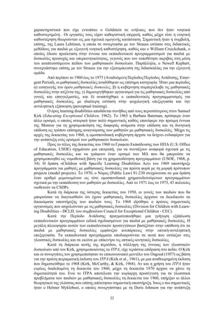 22
χαρακτηριστικά που είχε εντοπίσει ο Goldstein σε ενήλικες που δεν ήταν νοητικά
καθυστερημένη . Οι εργασίες τους είχαν καθοριστική επιρροή, καθώς μέχρι τότε η νοητική
καθυστέρηση θεωρούνταν ως μια σχετικά ομογενής κατάσταση. Σημαντική ήταν η συμβολή,
επίσης, της Laura Lehtinen, η οποία σε συνεργασία με τον Strauss εστίασε στις διδακτικές
μεθόδους για παιδιά με εξωγενή νοητική καθυστέρηση, καθώς και ο William Cruickshank, ο
οποίος έδωσε προέκταση στην έννοια του εκπαιδευτικού προγραμματισμού για παιδιά με
δυσκολίες προσοχής και υπερκινητικότητας, γεγονός που τον τοποθέτησε ακριβώς στη μέση
του αναπτυσσόμενου πεδίου των μαθησιακών δυσκολιών. Παράλληλα, ο Newell Kephart,
συνεργάστηκε επίσης με τον Strauss για την εξατομίκευση της διδασκαλίας για την εξωγενή
ομάδα.
Από περίπου το 1960 έως το 1975 (Αναδυόμενη Περίοδος/Περίοδος Ανάδυσης, Emer-
gent Period), οι μαθησιακές δυσκολίες αναδύθηκαν ως επίσημη κατηγορία. Ήταν μια περίοδος
α) εισαγωγής του όρου μαθησιακές δυσκολίες, β) η κυβέρνηση συμπεριέλαβε τις μαθησιακές
δυσκολίες στην ατζέντα της, γ) δημιουργήθηκαν οργανισμοί για τις μαθησιακές δυσκολίες από
γονείς και επαγγελματίες, και δ) αναπτύχθηκε ο εκπαιδευτικός προγραμματισμός για
μαθησιακές δυσκολίες, με ιδιαίτερη εστίαση στην ψυχολογική επεξεργασία και την
αντιληπτική εξάσκηση (perceptual training).
Ο όρος learning disabilities αποδίδεται συνήθως από τους περισσότερους στον Samuel
Kirk (Educating Exceptional Children, 1962). Το 1965 η Barbara Bateman, πρόσφερε έναν
άλλο ορισμό, ο οποίος ιστορικά ήταν πολύ σημαντικός καθώς επανέφερε την πρώιμη έννοια
της Monroe για τη χρησιμοποίηση της διαφοράς ανάμεσα στην επίδοση και τη δυνητική
επίδοση ως τρόπου επίσημης αναγνώρισης των μαθητών με μαθησιακές δυσκολίες. Μέχρι τις
αρχές της δεκαετίας του 1960, η ομοσπονδιακή κυβέρνηση άρχισε να δείχνει ενδιαφέρον για
την ανάπτυξη ενός ορισμού των μαθησιακών δυσκολιών.
Προς το τέλος της δεκαετίας του 1960 το Γραφείο Εκπαίδευσης των ΗΠΑ (U.S. Office
of Education, USOE) σχημάτισε μια επιτροπή, για να συντάξουν αναφορά σχετικά με τις
μαθησιακές δυσκολίες και να γράψουν έναν ορισμό των ΜΔ που θα μπορούσε να
χρησιμοποιηθεί ως νομοθετική βάση για τη χρηματοδότηση προγραμμάτων (USOE, 1968, p.
34). Η δράση «Children with Specific Learning Disabilities Act» του 1969 υποστήριξε
προγράμματα για μαθητές με μαθησιακές δυσκολίες για πρώτη φορά με τη μορφή πρότυπων
projects (model projects). Το 1970, ο Νόμος (Public Law) 91-230 συγχώνευσε σε μια δράση
έναν αριθμό μεμονωμένων ως τότε ομοσπονδιακά χρηματοδοτούμενων προγραμμάτων
σχετικά με την εκπαίδευση των μαθητών με δυσκολίες. Από το 1971 έως το 1973, 43 πολιτείες
υιοθετούν τα CSDPs.
Κατά τη διάρκεια της ύστερης δεκαετίας του 1950, οι γονείς των παιδιών που θα
μπορούσαν να διαγνωσθούν ότι έχουν μαθησιακές δυσκολίες άρχισαν να διεκδικούν τα
δικαιώματα υποστήριξης των παιδιών τους. Το 1968 ιδρύθηκε ο πρώτος σημαντικός
οργανισμός που ασχολούνταν με τις μαθησιακές δυσκολίες (Division for Children with Learn-
ing Disabilities - DCLD, του συμβουλίου Council for Exceptional Children - CEC).
Κατά την Περίοδο Ανάδυσης πραγματοποιήθηκε μια γρήγορη εξάπλωση
εκπαιδευτικών προγραμμάτων ειδικά σχεδιασμένων για παιδιά με μαθησιακές δυσκολίες. Η
μεγάλη πλειοψηφία αυτών των εκπαιδευτικών προσεγγίσεων βασιζόταν στην υπόθεση ότι τα
παιδιά με μαθησιακές δυσκολίες εμφάνιζαν ανεπάρκειες στην οπτική-αντιληπτική
επεξεργασία. Τα εκπαιδευτικά προγράμματα υποδιαιρούνται σε αυτά που εστίαζαν στις
γλωσσικές δυσκολίες και σε εκείνα με επίκεντρο τις οπτικές-κινητικές δυσκολίες.
Κατά τη διάρκεια αυτής της περιόδου, η σύλληψη της έννοιας των γλωσσικών
δυσκολιών από τον Kirk, χρησιμοποιώντας το ITPA, είχε τεράστια επίδραση στο πεδίο. Ο Kirk
και οι συνεργάτες του χρησιμοποίησαν το επικοινωνιακό μοντέλο του Osgood (1957) ως βάση
για την πρώτη πειραματική έκδοση του ITPA (Kirk et al., 1961), με μια αναθεωρημένη έκδοση
που δημοσιεύθηκε το 1968 (Kirk, McCarthy, & Kirk, 1968). Αν και η χρήση του ITPA ήταν
ευρέως διαδεδομένη τη δεκαετία του 1960, μέχρι τη δεκαετία 1970 άρχισε να χάνει τη
δημοτικότητά του. Ενώ το ITPA αποτέλεσε την κυρίαρχη προσέγγιση για τα γλωσσικά
προβλήματα των παιδιών με μαθησιακές δυσκολίες τη δεκαετία του 1960, υπήρξαν κι άλλοι
θεωρητικοί της γλώσσας που επίσης απέκτησαν σημαντική υποστήριξη. Ίσως ο πιο σημαντικός
ήταν ο Helmer Myklebust, ο οποίος συνεργάστηκε με τη Doris Johnson για την ανάπτυξη
 