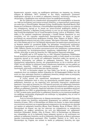 23
θεραπευτικών τεχνικών, κυρίως για προβλήματα πρόσληψης και έκφρασης της γλώσσας
(Johnson & Myklebust, 1967). Εστίασαν σε δυο τύπους εκφραστικών γλωσσικών
προβλημάτων σχετικών με τα παιδιά με μαθησιακές δυσκολίες: ακουστικής αντίληψης και
επεξεργασίας, ή προβλήματα στην ανάκτηση λέξεων και προβλήματα σύνταξης.
Με την εξάπλωση των εκπαιδευτικών προγραμμάτων που αναπτύχθηκαν τη δεκαετία
του 1960 για αντιληπτικές και/ή οπτικο-κινητικές δυσκολίες, οι σημαντικότερες φυσιογνωμίες
στο πεδίο ήταν οι Newell Kephart, Marianne Frostig, Gerald Getman, Raymond Barsch, Glen
Doman και Carl Delacato. Ειδικότερα, ο Newell Kephart ασχολήθηκε εντατικά με την ανάδειξη
του ενδιαφέροντος σχετικά με τα οπτικά και οπτικο-κινητικά προβλήματα παιδιών με
μαθησιακές δυσκολίες, η Marianne Frostig ανέπτυξε το τεστ για την οπτική αντίληψη Mari-
anne Frostig Developmental Test of Visual Perception (Frostig, Lefever, & Whittlesey, 1964),
καθώς κι ένα εμπορικό εκπαιδευτικό πρόγραμμα, ο Gerald Getman δημοσίευσε με τους
συνεργάτες του ένα εγχειρίδιο εκπαιδευτικών δραστηριοτήτων για παιδιά με οπτικά-
αντιληπτικά και οπτικοκινητικά προβλήματα (Getman, Kane, Halgren, & McKee, 1964), ο
Raymond Barsch ανέπτυξε αυτό που ο ίδιος ονόμασε “Movigenic Curriculum” (Barsch, 1967),
και ο Glen Doman μαζί με τον Carl Delacato δημιούργησαν μια αμφιλεγόμενη προσέγγιση για
τη θεραπεία παιδιών με εγκεφαλική βλάβη, ένα πρόγραμμα «νευρολογικής οργάνωσης»
(“neurological organization”), το γνωστό Doman-Delacato πρόγραμμα (Delacato, 1959, 1963,
1966). Πιθανώς εξαιτίας του μεγάλου ερευνητικού κενού στην εκπαίδευση, η χρησιμοποίηση
της αντιληπτικής και αντιληπτικοκινητικής εκπαίδευσης επιβραδύνθηκε για μια χρονική
περίοδο, αλλά μέχρι τα μέσα της δεκαετίας του 1980 σημείωσε σημαντική ανάκαμψη.
Η περίοδος από το 1975 περίπου έως το 1985, (Περίοδος Εδραίωσης- Solidification
Period) αποτέλεσε μια περίοδο σχετικής σταθερότητας καθώς το πεδίο πέρασε σε ένα στάδιο
ομοφωνίας σχετικά με τον ορισμό των μαθησιακών δυσκολιών καθώς και σχετικά με τις
μεθόδους αναγνώρισης των μαθητών με μαθησιακές δυσκολίες. Ήταν μια περίοδος
αξιοσημείωτης εφαρμοσμένης έρευνας, που χρηματοδοτούνταν ως επί το πλείστον από τον
USOE, και που οδήγησε σε εμπειρικά έγκυρες εκπαιδευτικές διαδικασίες για τους μαθητές με
μαθησιακές δυσκολίες. Υπήρξε μια αναταραχή αναφορικά με τους επαγγελματικούς
οργανισμούς, αλλά αυτή η αναστάτωση ήταν σχετικά σύντομη.
Το 1975, το Κονγκρέσο ψήφισε τον νόμο Public Law 94-142, τη Δράση για την
εκπαίδευση όλων των ανάπηρων παιδιών (Education for All Handicapped Children Act). Με
αυτόν τον νόμο, απέκτησαν επιτέλους οι μαθησιακές δυσκολίες επίσημο status ως κατηγορίας
υποψήφιας για χρηματοδότηση άμεσων υπηρεσιών.
Η έντονη κριτική στα εκπαιδευτικά προγράμματα ψυχογλωσσολογικών και
αντιληπτικών διαδικασιών κατά το τέλος της προηγούμενης περιόδου άφησε το πεδίο των
μαθησιακών δυσκολιών με ένα σημαντικό κενό ερευνητικά στηριγμένων εκπαιδευτικών
πρακτικών. Στην αρχή της δεκαετίας του 1970 αρκετοί ερευνητές των μαθησιακών δυσκολιών
άρχισαν να στρέφουν το ενδιαφέρον τους προς την ανάπτυξη εκπαιδευτικών μεθόδων για τους
μαθητές με μαθησιακές δυσκολίες. Σημαντικό εφαλτήριο για αυτή την προσπάθεια αποτέλεσε
η πρωτοβουλία του USOE να χρηματοδοτήσει πέντε ερευνητικά ινστιτούτα από το 1977 έως
το 1982, τα οποία κυρίως προσέγγιζαν τις μαθησιακές δυσκολίες ως ένα στρατηγικό πρόβλημα,
ένα πρόβλημα επεξεργασίας πληροφοριών και ανέπτυξαν τις παρεμβάσεις τους σε αυτό το
πλαίσιο (βλ. Keogh, 1983).
Αυτά τα ινστιτούτα βρίσκονταν σε διάφορα πανεπιστήμια: στο Columbia University,
το οποίο εστίασε στις δυσκολίες επεξεργασίας πληροφοριών των μαθητών με μαθησιακές
δυσκολίες (Connor, 1983), το Πανεπιστήμιο του Illinois στο Σικάγο, το οποίο επικεντρώθηκε
στις κοινωνικές ικανότητες και τα χαρακτηριστικά αναφορικά με την επιτυχία και την αποτυχία
των παιδιών με μαθησιακές δυσκολίες (Bryan, Pearl, Donahue, Bryan, & Pflaum, 1983), το
Πανεπιστήμιο του Kansas, που είχε στο επίκεντρο του ενδιαφέροντος τις εκπαιδευτικές
παρεμβάσεις για εφήβους καλύπτοντας ένα κενό στη βιβλιογραφία των μαθησιακών
δυσκολιών (Schumaker, Deshler, Alley, & Warner, 1983), το Πανεπιστήμιο της Minnesota,
που ενδιαφέρθηκε για α) τη διαδικασία λήψης απόφασης σχετικά με την αναγνώριση των
μαθητών με μαθησιακές δυσκολίες, και β) τις διαδικασίες αξιολόγησης με βάση το πρόγραμμα
σπουδών (curriculum-based assessment- CBA, Ysseldyke, Thurlow, et al., 1983), και το
Πανεπιστήμιο της Virginia, που εστίασε σε παιδιά με μαθησιακές δυσκολίες που είχαν
 