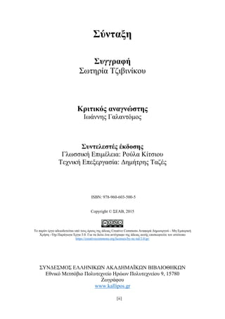 [ii]
Σύνταξη
Συγγραφή
Σωτηρία Τζιβινίκου
Κριτικός αναγνώστης
Ιωάννης Γαλαντόμος
Συντελεστές έκδοσης
Γλωσσική Επιμέλεια: Ρούλα Κίτσιου
Τεχνική Επεξεργασία: Δημήτρης Ταζές
ISBN: 978-960-603-500-5
Copyright © ΣΕΑΒ, 2015
Το παρόν έργο αδειοδοτείται υπό τους όρους της άδειας Creative Commons Αναφορά Δημιουργού - Μη Εμπορική
Χρήση - Όχι Παράγωγα Έργα 3.0. Για να δείτε ένα αντίγραφο της άδειας αυτής επισκεφτείτε τον ιστότοπο
https://creativecommons.org/licenses/by-nc-nd/3.0/gr/
ΣΥΝΔΕΣΜΟΣ ΕΛΛΗΝΙΚΩΝ ΑΚΑΔΗΜΑΪΚΩΝ ΒΙΒΛΙΟΘΗΚΩΝ
Εθνικό Μετσόβιο Πολυτεχνείο Ηρώων Πολυτεχνείου 9, 15780
Ζωγράφου
www.kallipos.gr
 