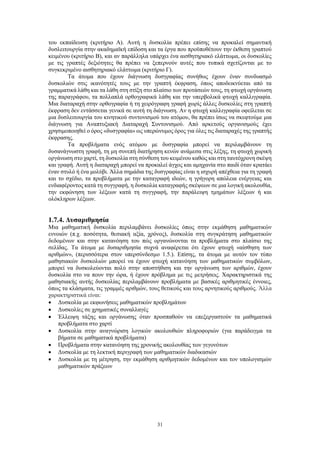 31
του εκπαίδευση (κριτήριο Α). Αυτή η δυσκολία πρέπει επίσης να προκαλεί σημαντική
δυσλειτουργία στην ακαδημαϊκή επίδοση και τα έργα που προϋποθέτουν την έκθεση γραπτού
κειμένου (κριτήριο Β), και αν παράλληλα υπάρχει ένα αισθητηριακό ελάττωμα, οι δυσκολίες
με τις γραπτές δεξιότητες θα πρέπει να ξεπερνούν αυτές που τυπικά σχετίζονται με το
συγκεκριμένο αισθητηριακό ελάττωμα (κριτήριο Γ).
Τα άτομα που έχουν διάγνωση δυσγραφίας συνήθως έχουν έναν συνδυασμό
δυσκολιών στις ικανότητές τους με την γραπτή έκφραση, όπως αποδεικνύεται από τα
γραμματικά λάθη και τα λάθη στη στίξη στο πλαίσιο των προτάσεών τους, τη φτωχή οργάνωση
της παραγράφου, τα πολλαπλά ορθογραφικά λάθη και την υπερβολικά φτωχή καλλιγραφία.
Μια διαταραχή στην ορθογραφία ή τη χειρόγραφη γραφή χωρίς άλλες δυσκολίες στη γραπτή
έκφραση δεν εντάσσεται γενικά σε αυτή τη διάγνωση. Αν η φτωχή καλλιγραφία οφείλεται σε
μια δυσλειτουργία του κινητικού συντονισμού του ατόμου, θα πρέπει ίσως να σκεφτούμε μια
διάγνωση για Αναπτυξιακή Διαταραχή Συντονισμού. Από αρκετούς οργανισμούς έχει
χρησιμοποιηθεί ο όρος «δυσγραφία» ως υπερώνυμος όρος για όλες τις διαταραχές της γραπτής
έκφρασης.
Τα προβλήματα ενός ατόμου με δυσγραφία μπορεί να περιλαμβάνουν τη
δυσανάγνωστη γραφή, τη μη συνεπή διατήρηση κενών ανάμεσα στις λέξης, τη φτωχή χωρική
οργάνωση στο χαρτί, τη δυσκολία στη σύνθεση του κειμένου καθώς και στη ταυτόχρονη σκέψη
και γραφή. Αυτή η διαταραχή μπορεί να προκαλεί άγχος και αμηχανία στο παιδί όταν κρατάει
έναν στυλό ή ένα μολύβι. Άλλα σημάδια της δυσγραφίας είναι η ισχυρή απέχθεια για τη γραφή
και το σχέδιο, τα προβλήματα με την καταγραφή ιδεών, η γρήγορη απώλεια ενέργειας και
ενδιαφέροντος κατά τη συγγραφή, η δυσκολία καταγραφής σκέψεων σε μια λογική ακολουθία,
την εκφώνηση των λέξεων κατά τη συγγραφή, την παράλειψη τμημάτων λέξεων ή και
ολόκληρων λέξεων.
1.7.4. Δυσαριθμησία
Μια μαθηματική δυσκολία περιλαμβάνει δυσκολίες όπως στην εκμάθηση μαθηματικών
εννοιών (π.χ. ποσότητα, θεσιακή αξία, χρόνος), δυσκολία στη συγκράτηση μαθηματικών
δεδομένων και στην κατανόηση του πώς οργανώνονται τα προβλήματα στο πλαίσιο της
σελίδας. Τα άτομα με δυσαριθμησία συχνά αναφέρεται ότι έχουν φτωχή «αίσθηση των
αριθμών», (περισσότερα στον υπερσύνδεσμο 1.5.). Επίσης, τα άτομα με αυτόν τον τύπο
μαθησιακών δυσκολιών μπορεί να έχουν φτωχή κατανόηση των μαθηματικών συμβόλων,
μπορεί να δυσκολεύονται πολύ στην αποστήθιση και την οργάνωση των αριθμών, έχουν
δυσκολία στο να πουν την ώρα, ή έχουν πρόβλημα με τις μετρήσεις. Χαρακτηριστικά της
μαθησιακής αυτής δυσκολίας περιλαμβάνουν προβλήματα με βασικές αριθμητικές έννοιες,
όπως τα κλάσματα, τις γραμμές αριθμών, τους θετικούς και τους αρνητικούς αριθμούς. Άλλα
χαρακτηριστικά είναι:
 Δυσκολία με εκφωνήσεις μαθηματικών προβλημάτων
 Δυσκολίες σε χρηματικές συναλλαγές
 Έλλειψη τάξης και οργάνωσης όταν προσπαθούν να επεξεργαστούν τα μαθηματικά
προβλήματα στο χαρτί
 Δυσκολία στην αναγνώριση λογικών ακολουθιών πληροφοριών (για παράδειγμα τα
βήματα σε μαθηματικά προβλήματα)
 Προβλήματα στην κατανόηση της χρονικής ακολουθίας των γεγονότων
 Δυσκολία με τη λεκτική περιγραφή των μαθηματικών διαδικασιών
 Δυσκολία με τη μέτρηση, την εκμάθηση αριθμητικών δεδομένων και τον υπολογισμών
μαθηματικών πράξεων
 