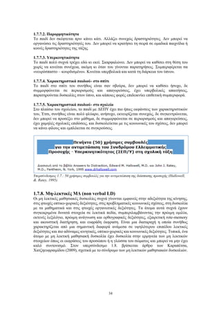 34
1.7.7.2. Παρορμητικότητα
Το παιδί δεν σκέφτεται πριν κάνει κάτι. Αλλάζει συνεχώς δραστηριότητες. Δεν μπορεί να
οργανώσει τις δραστηριότητές του. Δεν μπορεί να κρατήσει τη σειρά σε ομαδικά παιχνίδια ή
κοινές δραστηριότητες της τάξης.
1.7.7.3. Υπερκινητικότητα
Το παιδί πολύ συχνά τρέχει εδώ κι εκεί. Σκαρφαλώνει. Δεν μπορεί να καθίσει στη θέση του
χωρίς να κινείται συνέχεια, ακόμη κι όταν του γίνονται παρατηρήσεις. Συμπεριφέρεται σα
«νευρόσπαστο – κουρδισμένο». Κινείται υπερβολικά και κατά τη διάρκεια του ύπνου.
1.7.7.4. Χαρακτηριστικά παιδιού- στο σπίτι
Το παιδί στο σπίτι του συνήθως είναι σαν σβούρα, δεν μπορεί να καθίσει ήσυχο, δε
συμμορφώνεται σε περιορισμούς και απαγορεύσεις, έχει υπερβολικές απαιτήσεις,
παρατηρούνται δυσκολίες στον ύπνο, και κάποιες φορές επιδεικνύει επιθετική συμπεριφορά.
1.7.7.5. Χαρακτηριστικά παιδιού- στο σχολείο
Στο πλαίσιο του σχολείου, το παιδί με ΔΕΠΥ έχει πιο ήπιες εκφάνσεις των χαρακτηριστικών
του, Έτσι, συνήθως είναι πολύ φλύαρο, ανήσυχο, εκνευρίζεται συνεχώς, δε συγκεντρώνεται,
δεν μπορεί να προσέξει στο μάθημα, δε συμμορφώνεται σε περιορισμούς και απαγορεύσεις,
έχει χαμηλές σχολικές επιδόσεις, και δυσκολεύεται με τις κοινωνικές του σχέσεις, δεν μπορεί
να κάνει φίλους και εμπλέκεται σε συγκρούσεις.
Υπερσύνδεσμος 1.7.: 50 χρήσιμες συμβουλές για την αντιμετώπιση της διάσπασης προσοχής (Hallowell,
&. Ratey, 1995).
1.7.8. Μη-λεκτικές ΜΔ (non verbal LD)
Οι μη λεκτικές μαθησιακές δυσκολίες συχνά γίνονται εμφανείς στην αδεξιότητα της κίνησης,
στις φτωχές οπτικο-χωρικές δεξιότητες, στις προβληματικές κοινωνικές σχέσεις, στη δυσκολία
με τα μαθηματικά και στις φτωχές οργανωτικές δεξιότητες. Τα άτομα αυτά συχνά έχουν
συγκεκριμένα δυνατά στοιχεία σε λεκτικά πεδία, συμπεριλαμβάνοντας την πρώιμη ομιλία,
εκτενές λεξιλόγιο, πρώιμη ανάγνωση και ορθογραφικές δεξιότητες, εξαιρετική rote-memory
και ακουστική διατήρηση, και ευφράδη έκφραση. Είναι μια διαταραχή η οποία συνήθως
χαρακτηρίζεται από μια σημαντική διαφορά ανάμεσα σε υψηλότερου επιπέδου λεκτικές
δεξιότητες και πιο αδύναμες κινητικές, οπτικο-χωρικές και κοινωνικές δεξιότητες. Τυπικά, ένα
άτομο με μη λεκτική μαθησιακή δυσκολία έχει δυσκολία στην ερμηνεία των μη λεκτικών
στοιχείων όπως οι εκφράσεις του προσώπου ή η γλώσσα του σώματος και μπορεί να μην έχει
καλό συντονισμό. Στον υπερσύνδεσμο 1.8. βρίσκεται άρθρο των Καραπέτσα,
Χατζηευφραιμίδου (2009), σχετικά με το σύνδρομο των μη λεκτικών μαθησιακών δυσκολιών.
 