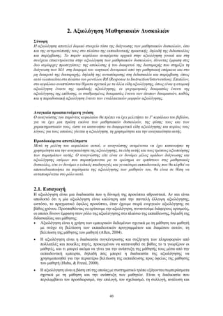 40
2. Αξιολόγηση Μαθησιακών Δυσκολιών
Σύνοψη
Η αξιολόγηση αποτελεί δομικό στοιχείο τόσο της διάγνωσης των μαθησιακών δυσκολιών, όσο
και της αντιμετώπισής τους στο πλαίσιο της εκπαιδευτικής πρακτικής, δηλαδή της διδασκαλίας
και παρέμβασης. Το παρόν κεφάλαιο αναφέρεται αρχικά στην αξιολόγηση γενικά και στη
συνέχεια επικεντρώνεται στην αξιολόγηση των μαθησιακών δυσκολιών, δίνοντας έμφαση στις
δυο κυρίαρχες προσεγγίσεις: της απόκλισης ή του διακριτού της διαταραχής που στηρίζει τη
διάγνωση των ΜΔ στη διαφορά του νοητικού δυναμικού από την μαθησιακή επάρκεια και στο
μη διακριτό της διαταραχής, δηλαδή της ανταπόκρισης στη διδασκαλία και παρέμβαση, όπως
αυτό υλοποιείται στο πλαίσιο του μοντέλου RtI (Response to Instruction/Intervention). Επιπλέον,
στο κεφάλαιο αναπτύσσονται θέματα σχετικά με τα άλλα είδη αξιολόγησης, όπως είναι η ατομική
αξιολόγηση έναντι της ομαδικής αξιολόγησης, οι ψυχομετρικές δοκιμασίες έναντι της
αξιολόγησης της επίδοσης, οι σταθμισμένες δοκιμασίες έναντι των άτυπων δοκιμασιών, καθώς
και η παραδοσιακή αξιολόγηση έναντι των εναλλακτικών μορφών αξιολόγησης.
Αναγκαία προαπαιτούμενη γνώση
Ο αναγνώστης του παρόντος κεφαλαίου θα πρέπει να έχει μελετήσει το 1ο
κεφάλαιο του βιβλίου,
για να έχει μια πρώτη εικόνα των μαθησιακών δυσκολιών, της φύσης τους και των
χαρακτηριστικών τους, ώστε να κατανοήσει τα διαφορετικά είδη αξιολόγησης και κυρίως τους
λόγους για τους οποίους γίνεται η αξιολόγηση, τη χρησιμότητα και την αναγκαιότητα αυτής.
Προσδοκώμενα αποτελέσματα
Μετά τη μελέτη του κεφαλαίου αυτού, ο αναγνώστης αναμένεται να έχει κατανοήσει τη
χρησιμότητα και την αναγκαιότητα της αξιολόγησης, τα είδη αυτής και τους τρόπους αξιοποίησης
των πορισμάτων αυτής. Ο αναγνώστης είτε είναι εν δυνάμει μέλος ομάδων διάγνωσης και
αξιολόγησης ατόμων που παραπέμπονται με το ερώτημα αν εμπίπτουν στις μαθησιακές
δυσκολίες, είτε εν δυνάμει ο ειδικός παιδαγωγός και γενικότερα εκπαιδευτικός που θα κληθεί να
αποκωδικοποιήσει τα πορίσματα της αξιολόγησης των μαθητών του, θα είναι σε θέση να
ανταποκρίνεται στο ρόλο αυτό.
2.1. Εισαγωγή
Η αξιολόγηση είναι μια διαδικασία που η δύναμή της προκύπτει αθροιστικά. Αν και είναι
αποδεκτό ότι η μία αξιολόγηση είναι καλύτερη από την παντελή έλλειψη αξιολόγησης,
ωστόσο, το πραγματικό όφελος προκύπτει, όταν έχουμε σειρά ενεργειών αξιολόγησης σε
βάθος χρόνου. Προσπαθώντας να ορίσουμε την αξιολόγηση, συναντούμε διάφορους ορισμούς,
οι οποίοι δίνουν έμφαση στον ρόλο της αξιολόγησης στο πλαίσιο της εκπαίδευσης, δηλαδή της
διδασκαλίας και μάθησης:
 Αξιολόγηση είναι η χρήση των εμπειρικών δεδομένων σχετικά με τη μάθηση του μαθητή
με στόχο τη βελτίωση των εκπαιδευτικών προγραμμάτων και διαμέσου αυτών, τη
βελτίωση της μάθησης του μαθητή (Allen, 2004).
 Η αξιολόγηση είναι η διαδικασία συγκέντρωσης και συζήτηση των πληροφοριών από
πολλαπλές και ποικίλες πηγές, προκειμένου να κατανοηθεί σε βάθος το τι γνωρίζουν οι
μαθητές, και τι μπορεί ακόμα να γίνει για την ανάπτυξη της μάθησής τους μέσα από την
εκπαιδευτική εμπειρία, δηλαδή πώς μπορεί η διαδικασία της αξιολόγησης να
χρησιμοποιηθεί για την περαιτέρω βελτίωση της εκπαίδευσης προς όφελος της μάθησης
του μαθητή (Huba, & Freed, 2000).
 Η αξιολόγηση είναι η βάση επί της οποίας με συστηματικό τρόπο εξάγονται συμπεράσματα
σχετικά με τη μάθηση και την ανάπτυξη των μαθητών. Είναι η διαδικασία που
περιλαμβάνει τον προσδιορισμό, την επιλογή, τον σχεδιασμό, τη συλλογή, ανάλυση και
 