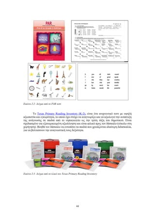 44
Εικόνα 2.2: Δείγμα από το PAR τεστ
Το Texas Primary Reading Inventory (K-2), είναι ένα ανιχνευτικό τεστ με υψηλή
αξιοπιστία και εγκυρότητα, το οποίο έχει στόχο να αναγνωρίζει και να αξιολογεί την ανάπτυξη
της ανάγνωσης σε παιδιά από το νηπιαγωγείο ως την τρίτη τάξη του δημοτικού. Είναι
σχεδιασμένο για εξατομικευμένη αξιολόγηση και είναι φιλικό προς τον δάσκαλο (εύκολο στη
χορήγηση). Βοηθά τον δάσκαλο να εντοπίσει τα παιδιά που χρειάζονται ιδιαίτερη διδασκαλία,
για να βελτιώσουν την αναγνωστική τους δεξιότητα.
Εικόνα 2.3: Δείγμα από το υλικό του Texas Primary Reading Inventory
 
