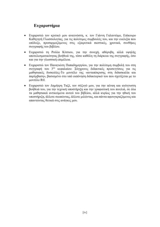 [iv]
Ευχαριστήρια
 Ευχαριστώ τον κριτικό μου αναγνώστη, κ. τον Γιάννη Γαλαντόμο, Επίκουρο
Καθηγητή Γλωσσολογίας, για τις πολύτιμες συμβουλές του, και την ευελιξία που
επέδειξε, προσαρμοζόμενος στις εξαιρετικά πιεστικές, χρονικά, συνθήκες
συγγραφής του βιβλίου.
 Ευχαριστώ τη Ρούλα Κίτσιου, για την συνεχή, αθόρυβη, αλλά υψηλής
αποτελεσματικότητας βοήθειά της, τόσο καθόλη τη διάρκεια της συγγραφής, όσο
και για την γλωσσική επιμέλεια.
 Ευχαριστώ τον Παναγιώτη Παπαδημητρίου, για την πολύτιμη συμβολή του στη
συγγραφή του 3ου
κεφαλαίου: Σύγχρονες διδακτικές προσεγγίσεις για τις
μαθησιακές δυσκολίες-Το μοντέλο της «ανταπόκρισης στη διδασκαλία και
παρέμβαση», βασισμένο στο υπό εκπόνηση διδακτορικό του που σχετίζεται με το
μοντέλο RtI.
 Ευχαριστώ τον Δημήτρη Ταζέ, τον σύζυγό μου, για την αέναη και αγόγγυστη
βοήθειά του, για την τεχνική υποστήριξη και την γραφιστική του πινελιά, σε όλα
τα μαθησιακά αντικείμενα αυτού του βιβλίου, αλλά κυρίως για την ηθική του
υποστήριξη, άλλοτε σιωπώντας, άλλοτε μιλώντας, και πάντα αφουγκραζόμενος και
απαντώντας θετικά στις ανάγκες μου.
 