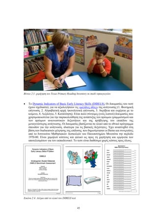 45
Βίντεο 2.1: χορήγηση του Texas Primary Reading Inventory σε παιδί νηπιαγωγείου
 Το Dynamic Indicators of Basic Early Literacy Skills (DIBELS), Οι δοκιμασίες του τεστ
έχουν σχεδιαστεί, για να αξιολογήσουν τις «μεγάλες ιδέες» της ανάγνωσης (1. Φωνημική
επίγνωση, 2. Αλφαβητική αρχή /φωνολογική επίγνωση, 3. Ακρίβεια και ευχέρεια με το
κείμενο, 4. Λεξιλόγιο, 5. Κατανόηση). Είναι πολύ σύντομες (ενός λεπτού) δοκιμασίες που
χρησιμοποιούνται για την παρακολούθηση της ανάπτυξης του πρώιμου γραμματισμού και
των πρώιμων αναγνωστικών δεξιοτήτων και της πρόβλεψης του επιπέδου της
μεταγενέστερης ανάγνωσης. Οι δοκιμασίες βασίζονται σε υλικό από το εθνικό πρόγραμμα
σπουδών για την ανάγνωση, ιδιαίτερα για τις βασικές δεξιότητες. Έχει αναπτυχθεί στη
βάση των διαδικασιών μέτρησης της επίδοσης που δημιούργησαν οι Demo και συνεργάτες
από το Ινστιτούτο Μαθησιακών Δυσκολιών του Πανεπιστημίου Μινεσότα την περίοδο
1970-80. Είναι χαμηλού κόστους και φιλικό ως προς τη χορήγηση και ερμηνεία των
αποτελεσμάτων για τον εκπαιδευτικό. Το τεστ είναι διαθέσιμο χωρίς κόστος προς όλους.
Εικόνα 2.4: Δείγμα από το υλικό του DIBELS test
 