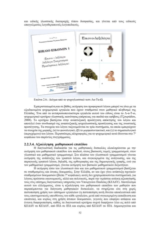 52
και ειδικής γλωσσικής διαταραχής τύπου δυσφασίας, και γίνεται από τους ειδικούς
επαγγελματίες λογοθεραπευτές-λογοπεδικούς.
Εικόνα 2.6.: Δείγμα από το ψυχογλωσσικό τεστ Λα-Τα-Ω.
Εμπεριστατωμένη και σε βάθος εκτίμηση του προφορικού λόγου μπορεί να γίνει με τα
εξειδικευμένα ψυχομετρικά εργαλεία που έχουν σταθμιστεί στον μαθητικό πληθυσμό της
Ελλάδας. Ένα από τα αντιπροσωπευτικότερα εργαλεία αυτού του είδους είναι το Λ-α-Τ-ω,
ψυχομετρικό κριτήριο γλωσσικής ικανότητας-επάρκειας για παιδιά και εφήβους (Τζουριάδου,
2008). Το κριτήριο βασίζεται στην αναπτυξιακή προσέγγιση απόκτησης του λόγου και
αποτελεί έναν συνδυασμό της αναπτυξιακής ψυχογλωσσικής προσέγγισης και της γνωστικής
προσέγγισης. Τα στοιχεία του λόγου ταξινομούνται σε τρία συστήματα, τα οποία εμπεριέχουν
τα στοιχεία της μορφής, (α) το φωνολογικό, (β) το μορφοσυντακτικό, και (γ) το σημασιολογικό
(περιεχόμενο) του λόγου. Περισσότερες πληροφορίες για το ψυχομετρικό αυτό δίνονται στο 7ο
κεφάλαιο του παρόντος συγγράμματος.
2.2.3.4. Αξιολόγηση μαθησιακού επιπέδου
Η διαγνωστική διαδικασία για τις μαθησιακές δυσκολίες ολοκληρώνεται με την
εκτίμηση του μαθησιακού επιπέδου του παιδιού, στους βασικούς τομείς γραμματισμού, στον
γλωσσικό και μαθηματικό γραμματισμό. Στο πλαίσιο του γλωσσικού γραμματισμού γίνεται
εκτίμηση της ανάπτυξης του γραπτού λόγου, και συγκεκριμένα της ανάγνωσης, και της
παραγωγής γραπτού λόγου, δηλαδή, της ορθογραφίας και της δημιουργικής γραφής, ενώ για
τον μαθηματικό γραμματισμό, γίνεται εκτίμηση των βασικών μαθηματικών δεξιοτήτων.
Η εκτίμηση τόσο του γλωσσικού όσο και του μαθηματικού γραμματισμού βασίζεται
σε σταθμισμένες και άτυπες δοκιμασίες. Στην Ελλάδα, αν και έχει γίνει ανάπτυξη σχετικών
σταθμισμένων δοκιμασιών (βλέπε 7ο
κεφάλαιο), αυτές δεν χρησιμοποιούνται συστηματικά, για
λόγους πρώτιστα οικονομικούς, αλλά και πολιτικούς, παρά την τεράστια ανάγκη αξιοποίησής
τους στις επίσημες διαγνωστικές υπηρεσίες του Υπουργείου Παιδείας (ΚΕΔΔΥ). Αποτέλεσμα
αυτού του ελλείμματος, είναι η αξιολόγηση του μαθησιακού επιπέδου των μαθητών που
παραπέμπονται για διάγνωση μαθησιακών δυσκολιών, να στηρίζεται είτε στη χωρίς
πιστοποίηση χρήση των επίσημων εργαλείων (η πιστοποίηση αυτή δίνεται αποκλειστικά από
τους επιστημονικούς υπευθύνους του κάθε εργαλείου, μετά από συγκεκριμένη εκπαίδευση και
εποπτεία), και κυρίως στη χρήση άτυπων δοκιμασιών, γεγονός που επιφέρει ασάφεια και
έντονη διαφοροποίηση, καθώς τα διαγνωστικά κριτήρια συχνά διαφέρουν λίγο ως πολύ από
ΚΕΔΔΥ σε ΚΕΔΔΥ, από ΙΠΔ σε ΙΠΔ και κυρίως από ΚΕΔΔΥ σε ΙΠΔ. Δημιουργείται και
 