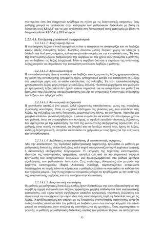 53
συντηρείται έτσι ένα διαχρονικό πρόβλημα σε σχέση με τις διαγνωστικές υπηρεσίες: ένας
μαθητής μπορεί να εντάσσεται στην κατηγορία των μαθησιακών δυσκολιών με βάση τη
διάγνωση ενός ΚΕΔΔΥ και να μην εντάσσεται στη διαγνωστική αυτή κατηγορία με βάση τη
διάγνωση άλλου ΚΕΔΔΥ ή ΙΠΔ κέντρου.
2.2.3.4.1. Εκτίμηση γλωσσικού γραμματισμού
2.2.3.4.1.1. Αναγνώριση λέξεων
Η αναγνώριση λέξεων (word recognition) είναι η ικανότητα να αναγνωρίζει και να διαβάζει
κανείς απλές τυπωμένες λέξεις. Συνήθως δίνονται λίστες λέξεων, χωρίς να υπάρχει η
δυνατότητα άντλησης νοήματος από συγκειμενικά στοιχεία για την κατανόησή τους. Τα τεστ
της αναγνώρισης λέξεων βαθμολογούν την ακρίβεια και τον χρόνο που χρειάζεται ο μαθητής,
για να διαβάσει τις λέξεις (ευχέρεια). Τόσο η ακρίβεια όσο και η ταχύτητα της ανάγνωσης
λέξης μπορούν να επηρεάσουν την κατανόηση αυτού που διαβάζει ο μαθητής.
2.2.3.4.1.2. Αποκωδικοποίηση
Η αποκωδικοποίηση είναι η ικανότητα να διαβάζει κανείς μη οικείες λέξεις χρησιμοποιώντας
τη γνώση της αντιστοίχισης γράμματος-ήχου, ορθογραφικά μοτίβα και κατάτμηση της λέξης
στα μικρότερα μέρη από τα οποία αποτελείται, τις συλλαβές. Τα τεστ αποκωδικοποίησης
χρησιμοποιούν λέξεις χωρίς νόημα (ψευδολέξεις, δηλαδή, γλωσσικά μορφήματα που μοιάζουν
με πραγματικές λέξεις αλλά δεν έχουν κάποια σημασία), για να αναγκάζουν τον μαθητή να
βασίζεται στις δεξιότητες αποκωδικοποίησης και όχι σε μνημονικές στρατηγικές ανάκλησης
των λέξεων που ήδη έχει μάθει.
2.2.3.4.1.3. Φωνολογική επεξεργασία
Η φωνολογία αποτελεί ένα μικρό, αλλά εξαιρετικής σπουδαιότητας μέρος της συνολικής
γλωσσικής ικανότητας. Είναι το «ηχητικό σύστημα» της γλώσσας μας, που αναλύεται στις
λέξεις, τις συλλαβές, και τους διακριτούς, μεμονωμένους ήχους, τα φωνήματα. Αποτελεί μια
χαμηλού επιπέδου γλωσσική δεξιότητα, η οποία αναμένεται να κατακτηθεί στα πρώιμα χρόνια
του μαθητή, ώστε να αναπτυχθούν στη συνέχεια, οι υψηλού επιπέδου γλωσσικές δεξιότητες
που σχετίζονται με την κατανόηση. Τα τεστ της φωνολογικής επεξεργασίας αξιολογούν αν ο
μαθητής είναι ικανός να σκεφτεί, να θυμηθεί και να διατάξει σωστά τους ήχους σε λέξεις,
καθώς η δεξιότητα αυτή, επιτρέπει να συνδέσει τα γράμματα με τους ήχους για την ανάγνωση
και την ορθογραφία.
2.2.3.4.1.4. Δεξιότητες αυτοματοποίησης & αναγνωστικής ευχέρειας
Από την ανασκόπηση της τεράστιας βιβλιογραφικής παραγωγής, προκύπτει οι μαθητές με
μαθησιακές δυσκολίες τύπου δυσλεξίας, πολύ συχνά να παρουσιάζουν αργή ταχύτητα (οπτικής
ή ακουστικής) επεξεργασίας πληροφοριών. Η εκτίμηση της ταχύτητας κατονομασίας,
ιδιαίτερα της κατονομασίας γραμμάτων, αποτελεί ένα από τα πιο σημαντικά στοιχεία
πρόγνωσης των αναγνωστικών δυσκολιών και συμπεριλαμβάνεται στα βασικά κριτήρια
αξιολόγησης των μαθησιακών δυσκολιών. Στις αντίστοιχες δοκιμασίες που μετρούν την
ταχύτητα κατονομασίας (Rapid Automatic Naming), παρουσιάζονται αντικείμενα
διατεταγμένα σε σειρές πάνω σε κάρτες και ο μαθητής καλείται να ονοματίσει το καθένα όσο
πιο γρήγορα μπορεί. Η αργή ταχύτητα κατονομασίας οδηγεί σε προβλήματα με την ανάπτυξη
της αναγνωστικής ευχέρειας και στη συνέχεια στην κατανόηση.
2.2.3.4.1.5. Αναγνωστική κατανόηση
Οι μαθητές με μαθησιακές δυσκολίες, καθώς έχουν δυσκολία με την αποκωδικοποίηση και την
ακριβή ή ευχερή ανάγνωση των λέξεων, εμφανίζουν χαμηλή επίδοση στα τεστ αναγνωστικής
κατανόησης, ενώ έχουν συχνά υψηλότερου επιπέδου προφορικές γλωσσικές δεξιότητες και
είναι ικανοί να αποκτήσουν την κύρια ιδέα ενός αποσπάσματος παρά τη δυσκολία τους με τις
λέξεις. Ο προβληματισμός που υπάρχει με τις δοκιμασίες αναγνωστικής κατανόησης, είναι ότι
αυτές συνήθως απαιτούν από τον μαθητή να διαβάσει μόνο ένα σύντομο κομμάτι στο οποίο
μπορεί να αναφέρεται, όταν αναζητά τις απαντήσεις για τις ερωτήσεις. Έτσι, παρατηρείται το
γεγονός, οι μαθητές με μαθησιακές δυσκολίες, κυρίως των μεγάλων τάξεων, να επιτυγχάνουν
 