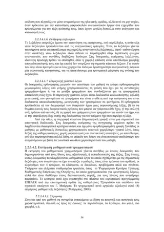 54
επίδοση που πλησιάζει το μέσο αναμενόμενο της ηλικιακής ομάδας, αλλά αυτό να μην ισχύει,
όταν πρόκειται για την κατανόηση μακροσκελών αναγνωστικών έργων στα εγχειρίδια που
προορίζονται για την τάξη φοίτησής τους, όπου έχουν μεγάλη δυσκολία στην ανάγνωση και
κατανόησή τους.
2.2.3.4.1.6. Εκτίμηση λεξιλογίου
Το λεξιλόγιο επηρεάζει άμεσα την κατανόηση της ανάγνωσης, ενώ παράλληλα, η ανάπτυξη
νέου λεξιλογίου τροφοδοτείται από τις αναγνωστικές εμπειρίες. Έτσι, το λεξιλόγιο γίνεται
ταυτόχρονα αιτία και αποτέλεσμα της χαμηλής αναγνωστικής δεξιότητας, αφού καθυστέρηση
στην ανάπτυξη νέου λεξιλογίου είναι πιθανό να παρατηρηθεί στην περίπτωση φτωχών
αναγνωστών, που συνήθως διαβάζουν λιγότερο. Στις δοκιμασίες εκτίμησης λεξιλογίου,
ιδιαίτερη προσοχή πρέπει να επιδειχθεί, όταν η χαμηλή επίδοση είναι αποτέλεσμα χαμηλής
αποκωδικοποίησής τους και όχι επειδή δεν γνωρίζουν τη σημασία κάποιων λέξεων. Για αυτόν
τον λόγο είναι προτιμότερο να τους χορηγείται τόσο μια δραστηριότητα αναγνωστικής όσο και
μία ακουστικής κατανόησης, για να αποκτήσουμε μια πραγματική μέτρηση της γνώσης του
λεξιλογίου.
2.2.3.4.1.7. Παραγωγή γραπτού λόγου
Οι δοκιμασίες ορθογραφίας μετρούν την ικανότητα του μαθητή να γράφει ορθογραφημένα
μεμονωμένες λέξεις από μνήμης χρησιμοποιώντας τη γνώση που έχει για τις αντιστοιχίες
γραμμάτων-ήχων ή για τα μοτίβα γραμμάτων που συνδυάζονται για τη γραφηματική
απεικόνιση ενός ήχου. Η παραγωγή γραπτού λόγου είναι διαδικασία κωδικοποίησης, δηλαδή
μετατροπής των φωνημάτων σε γραφήματα και είναι αντίθετη από την ανάγνωση που είναι
διαδικασία αποκωδικοποίησης, μετατροπής των γραφημάτων σε φωνήματα. Η ορθογραφία
προϋποθέτει α) τον διαχωρισμό των διακριτών ήχων μιας εκφωνούμενης λέξης, β) το να
θυμάται κανείς τους διαφορετικούς τρόπους που μπορεί να γράφεται κάθε ήχος, γ) την επιλογή
ενός τρόπου από αυτούς, δ) τη γραφή του γράμματος/των γραμμάτων για αυτόν τον ήχο, και
ε) την επανάληψη όλης αυτής της διαδικασίας για τον επόμενο ήχο που περιέχει η λέξη.
Από την άλλη, η συγγραφή κειμένου (δημιουργική γραφή) είναι μια σημαντικά πιο
απαιτητική διαδικασία. Στις δοκιμασίες εκτίμησης της συγγραφής κειμένου πρέπει να
λαμβάνονται διαφορετικά κριτήρια υπόψη και όχι μόνο η ορθογραφημένη γραφή. Συνήθως οι
μαθητές με μαθησιακές δυσκολίες χρησιμοποιούν ποιοτικά χαμηλότερο γραπτό λόγο, όπως
λέξεις της καθημερινότητας, χωρίς μορφολογικές και συντακτικές απαιτήσεις, με αποτέλεσμα,
ενώ δεν παρατηρούνται πολλά λάθη, το επίπεδο του λόγου να είναι ποιοτικά υποδεέστερο του
αναμενόμενου με βάση τα γνωστικά και άλλα χαρακτηριστικά του μαθητή
2.2.3.4.2. Εκτίμηση μαθηματικού γραμματισμού
Η εκτίμηση του μαθηματικού γραμματισμού γίνεται συνήθως με άτυπες δοκιμασίες που
δημιουργούνται από τους ίδιους τους αξιολογητές ή εκπαιδευτικούς της τάξης. Στις άτυπες
αυτές δοκιμασίες περιλαμβάνονται μαθηματικά έργα τα οποία σχετίζονται με τις σημαντικές
δεξιότητες που αναμένεται να έχει αναπτύξει ο μαθητής, όπως είναι η έννοια του αριθμού, οι
αλγόριθμοι των 4 πράξεων, τα κλάσματα, οι δεκαδικοί, προβλήματα απλά και σύνθετα.
Υπάρχουν και ελάχιστα σταθμισμένα εργαλεία, όπως το Ψυχομετρικό Κριτήριο Πρώιμης
Μαθηματικής Επάρκειας της Ουτρέχτης, το οποίο χρησιμοποιείται για ερευνητικούς λόγους,
αλλά δεν είναι διαθέσιμο στους διαγνωστικούς φορείς, για τους λόγους που αναφέραμε
παραπάνω. Το κριτήριο αυτό έχει αναπτυχθεί στο πλαίσιο του ευρωπαϊκού προγράμματος
ΕΠΕΑΕΚ από την επιστημονική ομάδα της καθηγήτριας Τζουριάδου και υπεύθυνο του
σχετικού υποέργου τον Γ. Μπάρμπα. Το ψυχομετρικό αυτό εργαλείο αξιολογεί οκτώ (8)
επιμέρους μαθηματικές δεξιότητες (Μπάρμπας, 2008).
2.2.3.4.1.1. Σύγκριση
Ζητείται από τον μαθητή να συγκρίνει αντικείμενα με βάση τα ποιοτικά και ποσοτικά τους
χαρακτηριστικά, δηλαδή ως προς τις έννοιες: τα περισσότερα, τα λιγότερα, πιο ψηλά, πιο
χαμηλά, κ.ά.
 