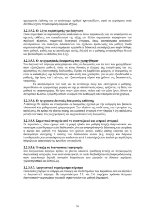 56
ημερομηνία έκδοσης και οι αντίστοιχοι αριθμοί πρωτοκόλλων, αφού τα πορίσματα αυτά
συνήθως έχουν συγκεκριμένη διάρκεια ισχύος.
2.2.3.5.2. Οι λόγοι παραπομπής για διάγνωση
Είναι σημαντικό να παρουσιάζονται αναλυτικά οι λόγοι παραπομπής και να αναφέρονται οι
σχετικές εκθέσεις του εκπαιδευτικού της τάξης και άλλων σημαντικών παραγόντων του
σχολικού πλαισίου, σημαντικά διοικητικά έγγραφα, όπως αποσπάσματα πρακτικών
συνεδριάσεων του συλλόγου διδασκόντων του σχολείου προέλευσης του μαθητή. Πολύ
σημαντικό επίσης είναι να καταγράφεται η πρόσθετη διδακτική υποστήριξη που τυχόν δόθηκε
στον μαθητή, καθώς και το αποτέλεσμα αυτής, δηλαδή αν ο μαθητής ανταποκρίθηκε θετικά
και βελτιώθηκαν οι επιδόσεις του ή όχι.
2.2.3.5.3. Οι ψυχομετρικές δοκιμασίες που χορηγήθηκαν
Στο διαγνωστικό πόρισμα καταγράφονται όλες οι δοκιμασίες και τα τεστ που χορηγήθηκαν
στον εξεταζόμενο μαθητή, ώστε να είναι δυνατός ο έλεγχος της εγκυρότητας και της
αξιοπιστίας της διαγνωστικής διαδικασίας. Πρέπει να λαμβάνεται μέριμνα, οι δοκιμασίες να
είναι οι κατάλληλες, όχι περισσότερες από αυτές που χρειάζεται, για να μην εξουθενωθεί ο
μαθητής, όχι όμως και λιγότερες για εξοικονόμηση πόρων και χρόνου της διαγνωστικής
υπηρεσίας.
Τα αποτελέσματα των τεστ και τα αντίστοιχα σκορ που επιτυγχάνει ο μαθητής,
παρατίθενται σε ερμηνεύσιμη μορφή και όχι με στατιστικούς όρους, ορίζοντας τη θέση του
μαθητή σε εκατοστημόρια. Οι όροι «στον μέσο όρο», «κάτω από τον μέσο όρο», δίνουν το
συγκριτικό πλαίσιο, η άμεση ωστόσο αναφορά στα λεπτομερή αποτελέσματα είναι χρήσιμη.
2.2.3.5.4. Οι ψυχοεκπαιδευτικές δοκιμασίες επίδοσης
Αντίστοιχα θα πρέπει να αναφέρονται οι δοκιμασίες σχετικά με την εκτίμηση του βασικού
γλωσσικού και μαθηματικού γραμματισμού. Στο πλαίσιο της υιοθέτησης του κριτηρίου της
απόκλισης, θα πρέπει να γίνεται σαφής και εμφατική αναφορά στην ύπαρξη ή όχι απόκλισης
μεταξύ των σκορ στις ψυχομετρικές και ψυχοεκπαιδευτικές δοκιμασίες.
2.2.3.5.5. Σημαντικά στοιχεία από το αναπτυξιακό και ιατρικό ιστορικό
Σε περιπτώσεις, όπου έχουμε από τη μικρή ηλικία του μαθητή έναρξη διαγνωστικών και
υποστηρικτικών/θεραπευτικών διαδικασιών, γίνεται αναφορά στη νέα διάγνωση, και εκτιμάται
η πορεία του μαθητή στη διάρκεια των χρόνων αυτών, καθώς επίσης κρίνεται και η
σκοπιμότητα συνέχισης ή παύσης των διαδικασιών αυτών (π.χ. έναρξη και διάρκεια
λογοθεραπείας και ανταπόκριση του παιδιού σε αυτή ή υποστήριξη του παιδιού με παράλληλη
στήριξη και καταγραφή της προόδου του παιδιού).
2.2.3.5.6. Ένταξη σε διαγνωστική κατηγορία
Στο διαγνωστικό πόρισμα πρέπει να γίνεται απόλυτα ξεκάθαρη ένταξη σε συγκεκριμένη
διαγνωστική κατηγορία, όταν αυτό είναι εφικτό, το οποίο θα βασίζεται στη διαφοροδιάγνωση,
στον αποκλεισμό δηλαδή συναφών διαγνώσεων που μπορούν να δώσουν παρόμοια
χαρακτηριστικά και δυσκολίες.
2.2.3.5.7. Διαγνωστικό συμπέρασμα-πόρισμα
Είναι πολύ χρήσιμο να υπάρχει μια σύνοψη και σύνθεση όλων των παραπάνω, που να αποτελεί
το διαγνωστικό πόρισμα. Οι υπερσύνδεσμοι 2.3. και 2.4. παρέχουν πρότυπα δείγματα
διαγνωστικών πορισμάτων για παιδί νηπιαγωγείου και μαθητή δημοτικού.
 