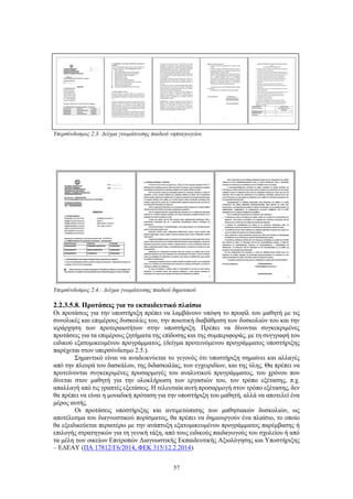 57
Υπερσύνδεσμος 2.3. Δείγμα γνωμάτευσης παιδιού νηπιαγωγείου
Υπερσύνδεσμος 2.4.: Δείγμα γνωμάτευσης παιδιού δημοτικού
2.2.3.5.8. Προτάσεις για το εκπαιδευτικό πλαίσιο
Οι προτάσεις για την υποστήριξη πρέπει να λαμβάνουν υπόψη το προφίλ του μαθητή με τις
συνολικές και επιμέρους δυσκολίες του, την ποιοτική διαβάθμιση των δυσκολιών του και την
ιεράρχηση των προτεραιοτήτων στην υποστήριξη. Πρέπει να δίνονται συγκεκριμένες
προτάσεις για τα επιμέρους ζητήματα της επίδοσης και της συμπεριφοράς, με τη συγγραφή του
ειδικού εξατομικευμένου προγράμματος, (δείγμα προτεινόμενου προγράμματος υποστήριξης
παρέχεται στον υπερσύνδεσμο 2.5.).
Σημαντικό είναι να αναδεικνύεται το γεγονός ότι υποστήριξη σημαίνει και αλλαγές
από την πλευρά του δασκάλου, της διδασκαλίας, των εγχειριδίων, και της ύλης. Θα πρέπει να
προτείνονται συγκεκριμένες προσαρμογές του αναλυτικού προγράμματος, του χρόνου που
δίνεται στον μαθητή για την ολοκλήρωση των εργασιών του, τον τρόπο εξέτασης, π.χ.
απαλλαγή από τις γραπτές εξετάσεις. Η τελευταία αυτή προσαρμογή στον τρόπο εξέτασης, δεν
θα πρέπει να είναι η μοναδική πρόταση για την υποστήριξη του μαθητή, αλλά να αποτελεί ένα
μέρος αυτής.
Οι προτάσεις υποστήριξης και αντιμετώπισης των μαθησιακών δυσκολιών, ως
αποτέλεσμα του διαγνωστικού πορίσματος, θα πρέπει να δημιουργούν ένα πλαίσιο, το οποίο
θα εξειδικεύεται περαιτέρω με την ανάπτυξη εξατομικευμένου προγράμματος παρέμβασης ή
επιλογής στρατηγικών για τη γενική τάξη, από τους ειδικούς παιδαγωγούς του σχολείου ή από
τα μέλη των οικείων Επιτροπών Διαγνωστικής Εκπαιδευτικής Αξιολόγησης και Υποστήριξης
– ΕΔΕΑΥ (ΠΑ 17812/Γ6/2014, ΦΕΚ 315/12.2.2014).
 