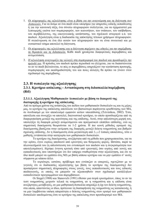59
1. Οι πληροφορίες της αξιολόγησης είναι η βάση για την αναγνώριση και τη διάγνωση των
Δυσκολιών. Για να δούμε αν ένα παιδί είναι υποψήφιο για υπηρεσίες ειδικής εκπαίδευσης
ή για την κανονική τάξη, ένα σύνολο πληροφοριών συλλέγεται, για να σχηματιστεί μια
λεπτομερής εικόνα των συμπεριφορών, των ικανοτήτων, των στάσεων, του υπόβαθρου,
του περιβάλλοντος, της οικογενειακής κατάστασης, του σχολικού ιστορικού κ.ά. του
παιδιού. Αξιολόγηση είναι η διαδικασία της απόκτησης τέτοιων χρήσιμων πληροφοριών.
Η συγκέντρωση σε ένα όλο αυτών των πληροφοριών που να είναι συνεκτικό και με
ουσιαστικό νόημα αποτελεί τη διάγνωση.
2. Οι πληροφορίες της αξιολόγησης και η διάγνωση παρέχουν της οδηγίες για την παρέμβαση,
τη θεραπεία και τη διδασκαλία. Κάθε παιδί χρειάζεται διαφορετικές παρεμβάσεις και
αντιμετώπιση.
3. Η αξιολόγηση αναγνωρίζει της αλλαγές στη συμπεριφορά του παιδιού και προσδιορίζει την
πρόοδό του. Η πρόοδος του παιδιού πρέπει περιοδικά να ελέγχεται, για να διαπιστώνεται
το αν το παιδί βελτιώνεται, το πώς οι παρεμβάσεις επηρεάζουν την κατάσταση προσοχής,
συμπεριφοράς και ακαδημαϊκότητάς του και ποιες αλλαγές θα πρέπει να γίνουν στον
σχεδιασμό της παρέμβασης.
2.3. Η τυπολογία της αξιολόγησης
2.3.1. Κριτήριο απόκλισης - Ανταπόκριση στη διδασκαλία/παρέμβαση
(RtI)
2.3.1.1. Αξιολόγηση Μαθησιακών Δυσκολιών με βάση το διακριτό της
διαταραχής ή κριτήριο της απόκλισης
Από τα πρώιμα χρόνια της ανάπτυξης του πεδίου των μαθησιακών δυσκολιών ως και τις μέρες
μας, το κριτήριο της απόκλισης αποτέλεσε τον βασικότερο παράγοντα οριοθέτησης των ΜΔ,
σε συνδυασμό με τον αποκλεισμό εμφανών αιτίων υποεπίδοσης (Tzivinikou, 2002). Έτσι,
αποτέλεσε και συνεχίζει να αποτελεί, διαγνωστικό κριτήριο, το οποίο προσδιορίζεται από τη
διαφοροποίηση μεταξύ της ικανότητας και της επίδοσης. Αυτό, στην απλούστερη μορφή του,
υπολογίζει τη διαφορά μεταξύ αναμενόμενου και πραγματικού επιπέδου επίδοσης, ενώ ως
σημαντική διακύμανση θεωρούνται τα 1-2 χρόνια. Η πιο κοινή μέθοδος ορισμού της
διακύμανσης βασίζεται στην εκτίμηση της διαφοράς μεταξύ δείκτη νοημοσύνης και βαθμών
σχολικής επίδοσης. Αν η διακύμανση είναι μεγαλύτερη από 11/2-2 τυπικές αποκλίσεις, τότε ο
μαθητής εντάσσεται στην κατηγορία των μαθησιακών δυσκολιών.
Το κριτήριο της διακύμανσης, ανεξάρτητα από τη μέθοδο που χρησιμοποιείται, για να
την ορίσει, έγινε ευρέως αποδεκτό από ερευνητές και θεσμικούς φορείς. Ωστόσο, παρά τα
πλεονεκτήματά του (η απλούστευση του εντοπισμού των παιδιών και η συγκρισιμότητα των
αποτελεσμάτων), δέχτηκε έντονη κριτική τόσο από ερευνητές όσο κυρίως από γονείς και
εκπαιδευτικούς που υποστήριζαν ότι δεν υπάρχει σταθερότητα στην αξιολόγηση, και ότι το
ίδιο παιδί μπορεί να εμπίπτει στις ΜΔ με βάση κάποιο κριτήριο και να μην εμπίπτει σ’ αυτές
σύμφωνα με κάποιο άλλο.
Το κυριότερο, ωστόσο, πρόβλημα που εντόπιζαν οι επικριτές, σχετιζόταν με το
γεγονός ότι οι διαδικασίες αξιολόγησης (με βάση το κριτήριο της διακύμανσης) δεν
προσφέρουν σημαντικές πληροφορίες στους γονείς, τους εκπαιδευτικούς και τους ειδικούς
παιδαγωγούς, οι οποίες να μπορούν να αξιοποιηθούν στον σχεδιασμό κατάλληλων
εκπαιδευτικών προγραμμάτων και παρεμβάσεων.
Οι Siegel (1988) και Stanovich (1991) έθεσαν μια σειρά ερωτημάτων, όπως το αν τα
τεστ νοημοσύνης μετρούν τελικά τη νοημοσύνη, αν η νοημοσύνη και η επίδοση είναι
ανεξάρτητες μεταβλητές, αν μια μαθησιακή δυσκολία επηρεάζει ή όχι τον δείκτη νοημοσύνης,
στα οποία, απαντώντας οι ίδιοι, πρότειναν τη διασαφήνιση της νοημοσύνης ως κατασκευής, ή
να μην λαμβάνεται υπόψη απαραίτητα ο δείκτης νοημοσύνης στον ορισμό των μαθησιακών
δυσκολιών αποδομώντας έτσι το κριτήριο της απόκλισης στον προσδιορισμό των ΜΔ.
 